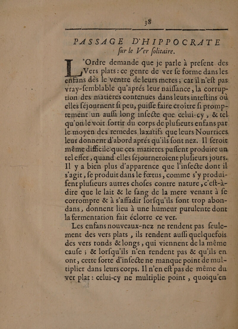 DRE NREERS GR ÉRIC ORNE Go ETES CREME mms pammeremre a PASIS.A-GER DER RPEP OC RAT E ha farle er folitaire. ‘Ordre demande que je parle à prefent des Vers plats: ce genre de ver fe forme dansles. enfans des le ventre deleurs metres; caril n’eft pas: _ vray-femblable qu'aprés leur naiffancé, la corrup- tion: des::matiérés contenues dans leurs inteftins où elles féjournent fi peu, puifle faire croître fi ptomp- rement un aufli long infecte que celui-cy , &amp; vel qu'onlé voit fortir du corps de plufieursenfans par le moyen des remedes laxatifs que leurs Nourrices leur donnent d’abord aprés qu'ils font nez. Il féroit même difficile que ces maricres puflent produire un cel cffer , quand elles féjourneroient plufieurs jours. Il y a bien plus d'apparence que l'infecte doncilk s'agit , fe produit dans le fœtus, comme s’y produi- fenc plufieurs autres chofes contre nature, c'eft-a- dire que le lait &amp; le fang de la mere venant à fe corrompre &amp; à s’affadir lorfqu'ils font trop abon- dans, donnent lieu à une humeur purulente dont: la fermentation fait éclorre ce ver. Les enfansnouveaux-nez ne rendent pas feule- ment des vers plats , ils rendent aufli quelquefois des vers ronds &amp;longs, qui viennent de la même. caufe ; &amp; lorfqu'ils n'en rendent pas &amp; qu'ils en. ont, cette forte d'infecte ne manque point de mul- ciplier dans leurs corps. Il n’en eft pas de même du ver plat: celui-cy ne multiplie point , quoiqu'en