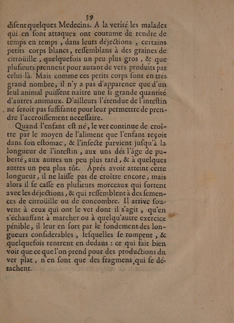 * | 59 Hors | difent quelques Médecins. À la verité les malades temps en temps , dans leurs déjections , certains petits corps blancs, reflemblans à des graines de cicroüille ; quelquefois un peu plus gros , &amp; que plufieurs prennent pour autant de vers produits par celui-là. Mais comme ces petits corps font entrés grand nombre, il n'y a pas d'apparence que d'un. » d'autres animaux. D'ailleurs l'étendue de l'inteftin ne feroit pas fufhfante pour leur permettre de pren. dre l’accroiflement neceflaire. Quand l'enfant eft né, le ver continue de croi- dans, fon eftomac, &amp; l’infeéte parvient jufqu’à la Jongueur de l'inteftin , aux uns dés l'âge de pu- berté, aux autres un peu plus tard , &amp; à quelques longueur , il ne laifle pas de croître encore, mais alors il fe cafe en plufieurs morceaux qui fortenc avec les déjections, &amp; qui reflemblent à des femen- ces de citroüille ou de concombre. Il arrive fou- s'échauffant à marcher ou à quelqu'autre exercice pénible, il leur en fort par le fondementdes lon- gueurs confiderables , lefquelles fe rompent , &amp; quelquefois rentrent en dedans : ce qui fait bien voir que ce que l'on prend pour des produétions du. ver plat, n'en font que des fragmens qui fe dé- tachent. “eue JD MSIE