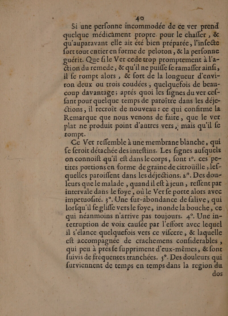 he ‘Fou | Si une perfonne incommodée de ce ver prend quelque médicâment propre. pour le chafler , &amp; qu'auparavant elle ait été bien préparée, l'infete fort cout entier en forme de peloton, &amp; la perfonne guérit. Que file Ver cedetrop promprement à l’a- ion du remede, &amp; qu'il ne puifle fe ramafler aindi, il fe rompt alors , &amp; fort de la longueur d'envi- ron deux ou trois coudées , quelquefois de beau- coup davantage; aprés quoi les fignes du ver cef- fanc pour quelque temps de paroître dans les déje- tions, il recroît de nouveau: ce qui confirme la Remarque que nous venons de faire, que le ver plat ne produit point d'autres vers, mais qu'il {e . rompt. | 6: Ce Ver reffemble à une membrane blanche, qui Te feroit détachée desinteftins. Les fignes aufquels on connoift qu'il eft dans le corps, font 1°. ces pe- ties portions en forme de graine de citroüilie ,lef- quelles paroiflent dans les déjeétions. 2°. Des dou- leurs quele malade , quandil eft àjeun , reflent par intervale dans le foye , où le Ver fe porte alors avec impetuofré. 3°. Une {ur-abondance defalive, qui lorfqu'il fegliffe versle foye, inonde la bouche, ce qui néanmoins n'arrive pas toujours. 4°. Une in- terruprion de voix caulée par l'effort avec lequel il s'élance quelquefois vers ce vifcere, &amp; laquelle cft accompagnée de crachemens confiderables , : qui peu à présfe fuppriment d'eux-mêmes, &amp; fonc. fuivis de fréquentes tranchées. 5°. Des douleurs qui {urviennent de temps en temps dans la region du dos