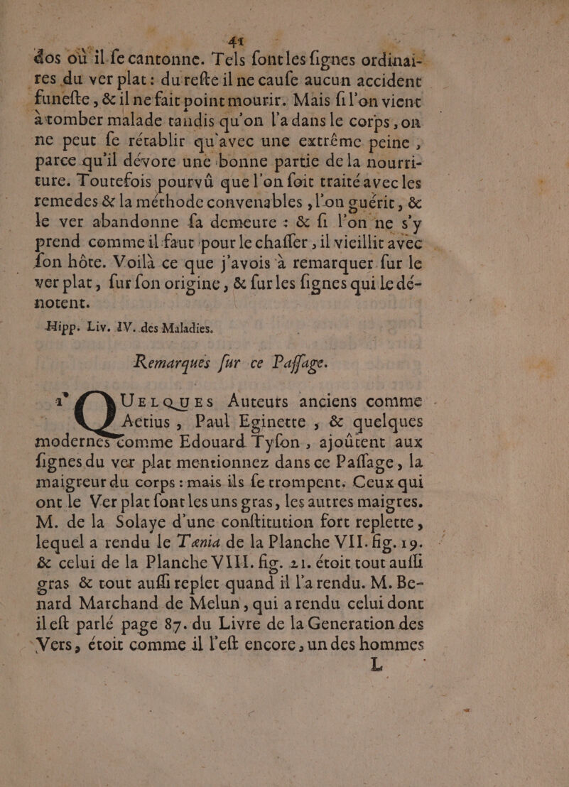 res du ver plat: durefte il ne caufe aucun accident funcfte, &amp; il ne fair poinemourir. Mais fi l'on vient àtomber malade tandis qu'on l’adansle corps, on ne peut fe rétablir qu'avec une extrême peine, parce qu'il dévore une bonne partie de la nourri- ture. Toutefois pourvû que l'on foit traitéavec les remedes &amp; la méthode convenables , l'on guérit, &amp; le ver abandonne fa demeure : &amp; fi l’on ne s’y prend commeil faut pour le chafler ,il vicillicavec . {on hôte. Voilà ce que j'avois à remarquer fur le ver plat, fur fon origine, &amp; furles fignes qui Le dé- notent. née Hi PP: Liv. IV..des Maladies. Remarques fur ce Paflage. UELQUESs Auteurs anciens comme } Aetius ,; Paul Eginette ; &amp; quelques | modernes omme Edouard Tyfon , ajoutent aux lignes du ver plat mentionnez dans ce Paflage, la maigreur du corps : mais ils {e trompent. Ceux qui ontle Verplatfontlesuns gras, les autres maigres. M. de la Solaye d’une conititution fort replette, lequel a rendu le Tenia de la Planche VIl.fig.19. &amp; celui de la Planche VIH. fig. 21. étoit tout aufli ras &amp; cout aufli replet quand il l'a rendu. M.Be- nard Marchand de Melun , qui arendu celui dont ileft parlé page 87. du Livre de la Gencration des “Vers, étoit comme il l'eft encore , un des hommes L