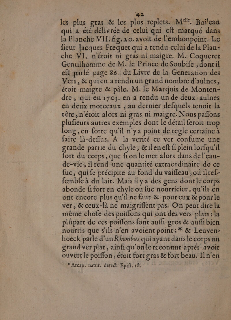 les plus gras &amp; les plus replets. M°%. Boileau qui a été délivrée de celui qui eft marqué dans la Planche VIL. g. 20. avoit de l'embonpoint. Le fieur Jacques Frequer qui a rendu celui de la Plan- che VI. n'étoit ni gras ni maigre. M. Coqueret Gentilhomme de M. le Prince de Soubife , doncil eft parlé page 86. du Livre de la Generation des Vers, &amp; quien a rendn un grand nombre d’aulnes, étoit maigre &amp; pale. M. le Marquis de Monten- dre, qui en 1703. en a rendu un de deux aulnes en deux morceaux , au dernier defquels tenoit la tête, n'étoit alors ni gras ni maigre. Nous paflons plufieurs autres exemples dont le détail feroit trop long ,en forte qu'il n'ya point de regle certainea faire l-deflus. À la verité ce ver confume une grande partie du chyle, &amp;ileneft fiplein lorfqu'il fort du corps, que f1on le met alors dans de l’eau- de-vié’; il rend une quantité extraordinaire de ce fuc, quife précipite au fond du vaifleau , ou ilref- femble à du lait. Maisilya des gens dontle corps abonde fi fort en chyle ou fuc nourricier , qu’ils en ont encore plus qu'il ne faut &amp; pour eux &amp; pourle ver, &amp; ceux-là ne maigriflent pas. On peut dire la même chofe des poiflons qui ont des vers plats: la plüpart de ces poiflons font aufli gros &amp; auflibien nourris que s'ils n’en avoient point; * &amp; Leuven hoeck parle d’un Rhombus quiayant danslecorpsun grand ver plat, ainfiqu'onle reconnut aprés avoir ouvert le poiflon , étoit fort gras &amp; fort beau. n'en * Arcan. natur. detect, Epif. ES _—