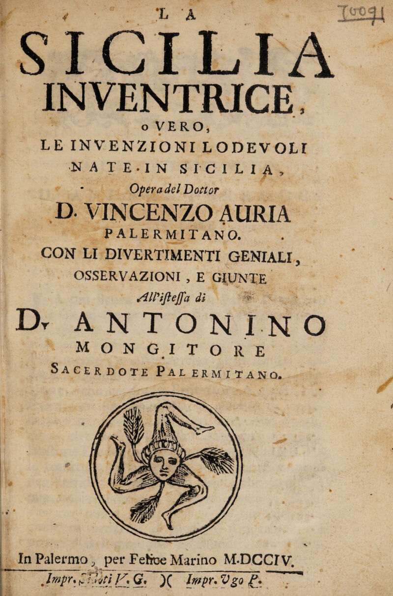 L A INVENTRICE o VERO, LE INVENZIONI LODEVOLI ■N A T E • I N SICILIA, Opera del Dottor D. VINCENZO AURIA palermitano. CON LI DIVERTIMENTI GENIALI, OSSERVAZIONI , E GIUNTE Sìll'ìjleffa di #' ' Dr ANTON I N O M O N Gl TORE Sacerdote Pai ermitano. In Palermo 3 per Fefce Marino M-DCdV, ■iti Jf . G, Impr* Vgo