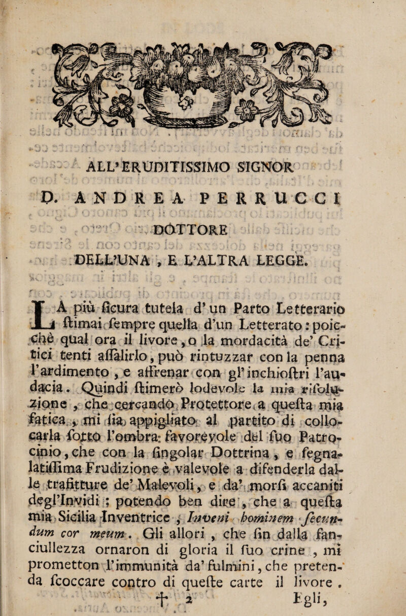 ALL’ERUDITISSIMO SIGNOR P. AND R E A FERRUCCI DOTTORE DELL’UN A , E L’ALTRA LEGGE. r ‘ » , * « • ’ r * •• - „• -xj. , i sv. s.' . * i , ■ ? ; i ^ - ■'* • ^ , V ,  •• V v ... . ' -* P -■ i - •. ■ i, ^ ^ li J \ • \ ì i- V .-.il . : * . * , . 2 LA più Scura tutela d’un Parto Letterario Rimai Tempre quella d’un Letterato : poic- Cpè qual ora il livore,o la mordacità de’Cri¬ tici tenti aflàlirlo, può rintuzzar conia penna l’ardimento , e aftrenar con gl’inchioftri l’au¬ dacia . Quindi Rimerò lodevole la mìa rifoivi¬ ziane , che cercando Protettore.a queRa mia fatica , mi ih, appigliato, al partito di collo¬ carla fottO l’ombra: favorévole del Tuo Patro¬ cinio, che con la (ingoiar Dottrina, e fegna- latiflìmaFrudiziope è valevole a difenderla dal¬ le trafitture de’ Malevoli, e da’ morii accaniti deglTnvidi ; potendo ben dire , che a queRa mia Sicilia -Inventrice , In ve ni hominem fecun- àum cor meum . Gli allori , che fin dalla fan¬ ciullezza ornaron di gloria il Tuo crine , mi prometton l’immunità da’ fulmini, che preten-’ da fcoccare contro di quefie carte il livore . *f* 2 Egli, * éA