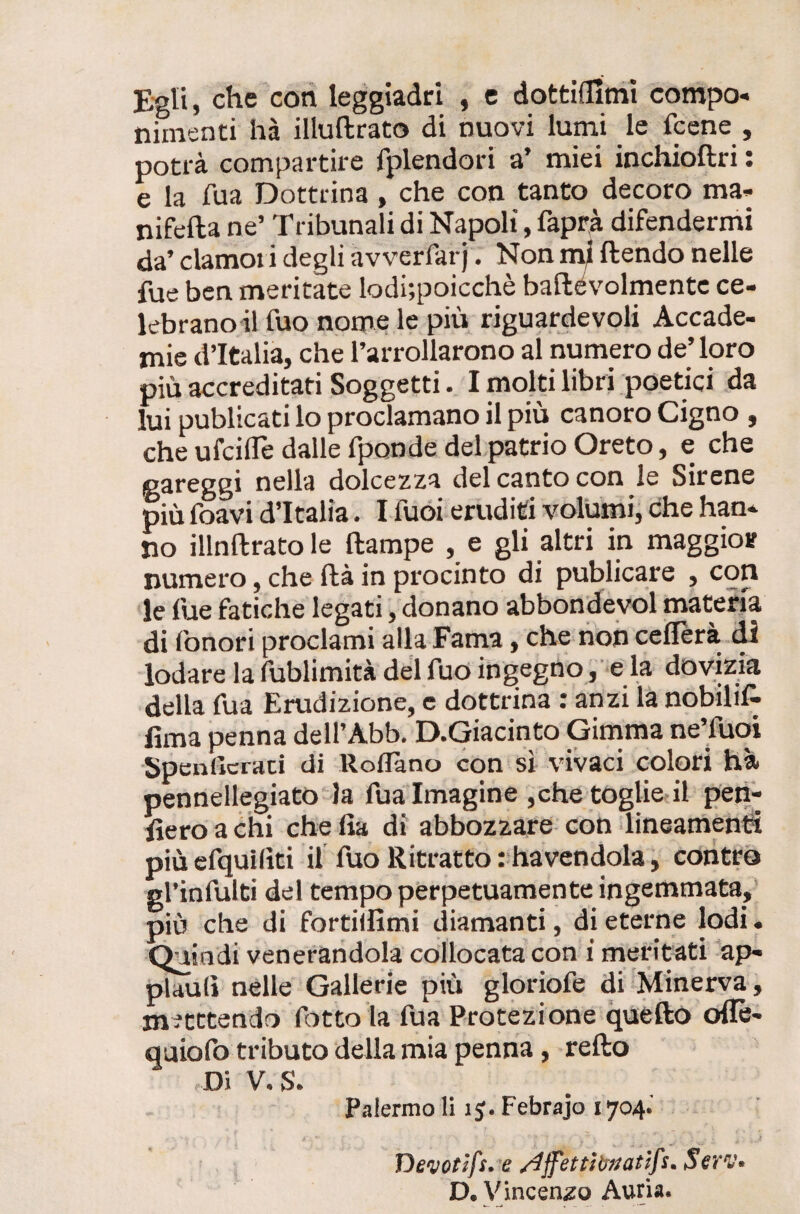 Egli, che con leggiadri , e dottifllmi compo¬ nimenti hà illuftrato di nuovi lumi le fcene , potrà compartire fplendori a’ miei inchioftri : e la fua Dottrina , che con tanto decoro ma- nifefta ne’ Tribunali di Napoli, faprà difendermi da’ clamori degli avverfarj. Non mi ftendo nelle fue ben meritate lodi;poicchè ballevolmente ce¬ lebrano il fuo nome le più riguardevoli Accade¬ mie d’Italia, che l’arrollarono al numero de’ loro più accreditati Soggetti. I molti libri poetici da lui publicati lo proclamano il più canoro Cigno , che ufcifle dalle fponde del patrio Oreto, e che gareggi nella dolcezza del canto con le Sirene più foavi d’Italia. I Tuoi eruditi volumi, che han¬ no illnftrato le ftampe , e gli altri in maggior numero, che ftà in procinto di publicare , con le lue fatiche legati, donano abbondevol materia di fonori proclami alla Fama, che non celierà di lodare la fublimità del fuo ingegno, e la dovizia della fua Erudizione, e dottrina : anzi la nobilif- fima penna dell’Abb. D.Giacinto Gimma ne’fuoi Spenderaci di Rodano con sì vivaci colori hà pennellegiato la fua Imagine ,che toglie il pen¬ siero a chi che Ila di abbozzare con lineamenti più cfquilìti il fuo Ritratto riavendola, contro gl’infulti del tempo perpetuamente ingemmata, più che di fortiffimi diamanti, di eterne lodi. Quindi venerandola collocata con i meritati ap- plciulì nelle Gallerie più gloriofe di Minerva, mettendo fotto la fua Protezione quello ollè- quiofo tributo della mia penna, refto Di V.S. Palermo li 1$. Febrajo 1704.' Devotifs. e /Iffettibrtatìfs. Serv* D* Vincenzo Auria.