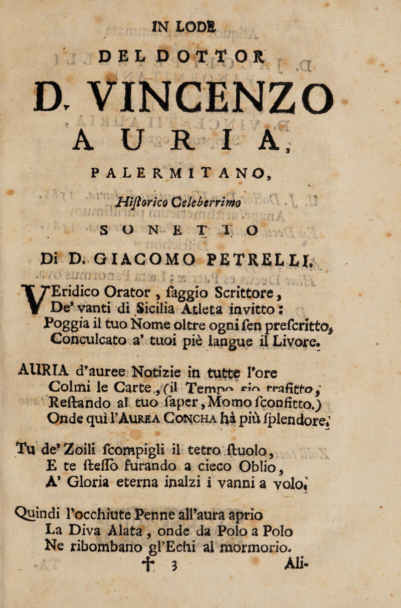 DELDOTTOR ' /. • .* ' •. — / A U I A, PALERMITANO, ' . ' * , • * < ^ \ Hìjìorico Celeberrimo S o N E T T o Di D. GIACOMO PETRELXE V Vii j.QT 0 % : ;. - * .•<* Eridico Orator , faggio Scrittore, De’ vanti di Sicilia Atleta invitto : Poggia il tuo Nome oltre ogni fen preferitto, Conculcato a’ tuoi piè iangue il Livore. AllRIA d’auree Notizie in tutte l’ore Colmi le Carte .,fU Temr*^ e*n rea fitto j Reftando al tuo faper,Momofconfitto.) j v 1) 4. nw * « < • \ « * . ' Tu de* Zoili fcompigli il tetro Ruolo, E te ftellò furando a cieco Oblio, A’ Gloria eterna inalzi i vanni a volo» Quindi l’occhiute Penne all’aura aprio La Diva Alata, onde da Polo a Polo Ne ribombano gl’Echi al mormorio. *h 3 Ali-