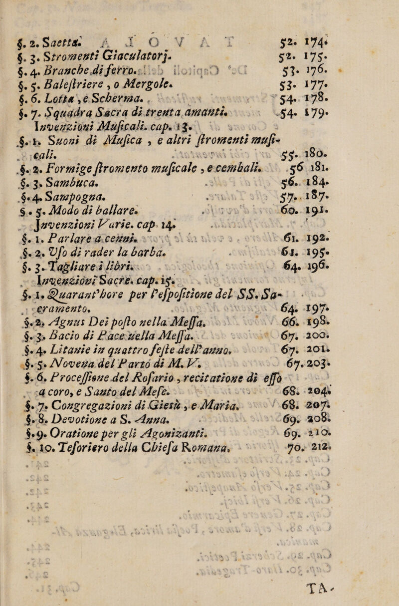 2. Saettai* A d Q §. Str omenti Giacalatorj* § • 4. Branche di ferro* i, §. 5, Balejlriere , o Mergole* §. 6. Lotta >e Scherma*, f. 7„ Squadra Sacra di trenta amanti Invenzioni Mafie a li* cap* fj. §« j. Suoni di Mufica , e altri firomenti raufi- $ 2* 174* *7S- 51- ^ SS- *77- <4. 178. S4- 179- cali* '■ ' v . ’ ■■ . ;v S*. 180. 56 l8l. $6. 184. 57* lS7- 191. * A ■ 6l. I92* 6j. I9$« €4. 195. A§. 2. Forraigefir omento muficale 3 e cembali* §*3* Sambuca* . §.4*Sarapogna* * \ . §. 5. Modo di ballare» . invenzioni Varie» cap» 14* §. 1. Parlare a cenni* §. 2. Vfo di rader la barba» §.3* Fagliare i libri*, invenzioni Sacre. cap» 15*. §. \*§luar and bore per Pefpofitione del SS• *S#- cr amento. > 64. 197- §. 2. Agnus Dei poflo nella Meffa» 66. 198. §. <// Pace nella Meffa. 67. 200. §. 4. Litanie in quattro fejle deWanno. 67. 201* §. 5. Novena del Parto di M* JA. 67. 203• $. 6. ProceJJìone del Rofario 5 recitatione dì ejjb a coro, e Santo del Mefe* - 68. 204% §•7 .Congregazioni di Gietk y e Maria* 68. 207. §. 8. Devotione a S. Anna. 69. 208* §. 9. Qratione per gli Agonizantì. 69, 11 o. §. io. Tefori ero della Cbiefa Romana, 70. 212® ‘ ' V, A - , • V p) ^ V fc . r; •« W , Tr\ V