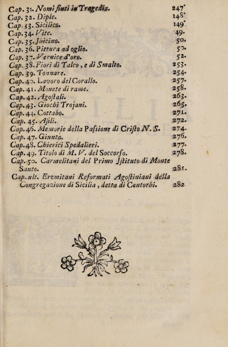Gap. Zu Nomi fimi faTrqgedm. $47* Gap. li •Dipio* Gap tz* Sicilia). *49* Gap. ZA* Vite. ‘49* Cap.ZSJàicino. S°* Cap. z 6* Pittura ad aglio. S°9 Gap. Z 7- Ve mìe e d'oro. 52* Cap- Z 8 • Fio ri di Talco, e di Smalto. $55* Gqp. Z9• Tonnare. $S4* Gap• 40. Ltf^oro del Corallo. 25> 7* G/s^« 41 * Monete dì rame* 2 5 8 • C#/>. 42* Ago fi ali. Cap.^Z* Giochi Trojani. 2^S» Cap. 4 4. C otta ho. 2JI. Gap. 4Ajìli. 272* Cap. 46. Memorie della P a filone di Grifi 0 N. $* $7 4- Cap. 47. Giunta. 27^* CV^.48. Chierici Spedali eri. $77* 49. Titolo di M. V. del Soccorf % 278* C4/>. 50. Carmelitani del Primo Jfiituto di Monte Santo. 28 r « Gap.ult. Eremitani Reformati Agofiiniani della