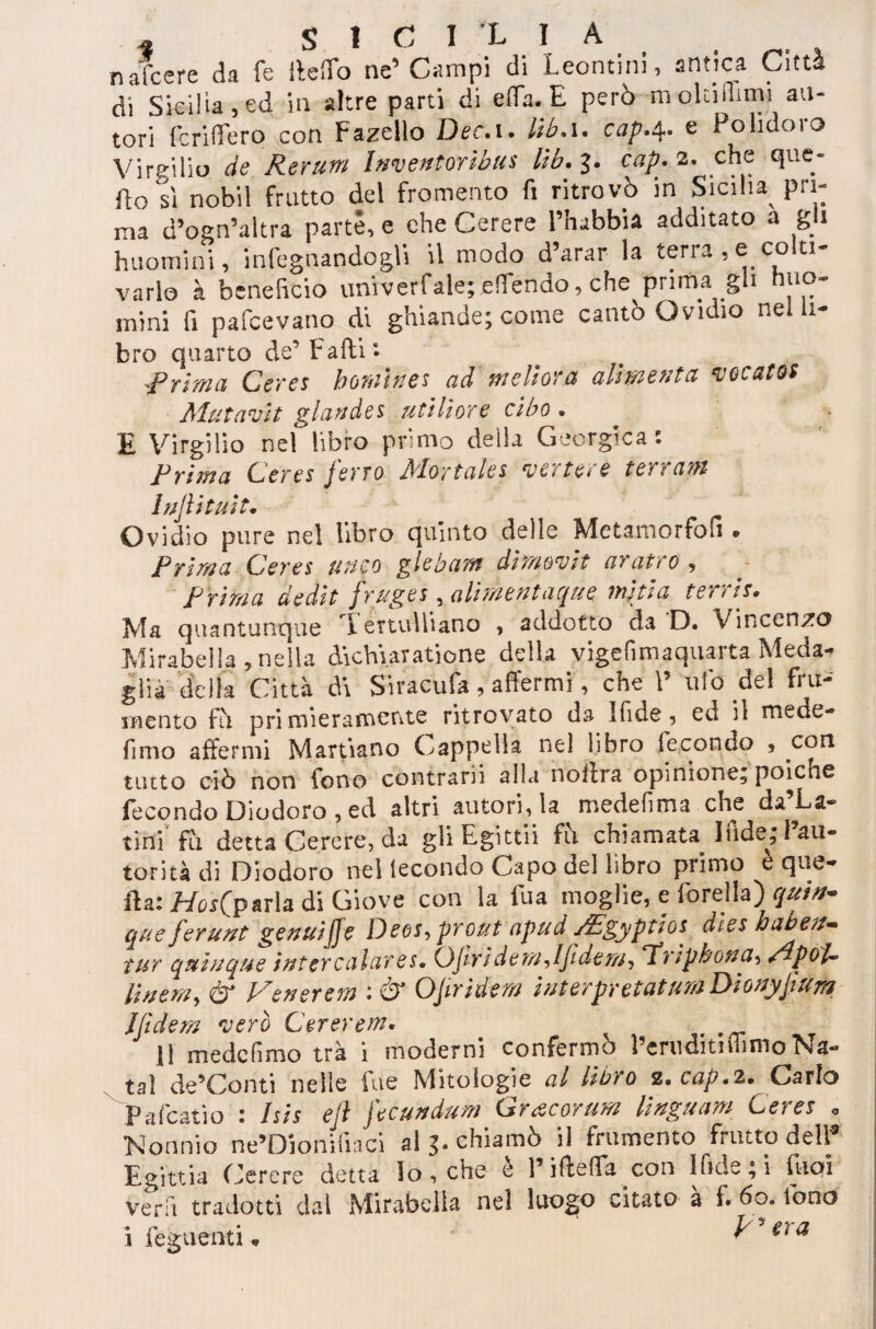 nafte re da fe lieiTo ne’Campi di Leontini, antica Città di Sicilia, ed in altre parti di e Afa. E però moUiihmi au¬ tori fcriìTero con Fazello Dee.i. l'tb. 1. cap.4- c Polidoio Virgilio de Rerum Inveutorìbus lìb. 3. cap. 2. che que¬ llo sì nobil frutto del fromento fi ritrovò in Sicilia pri¬ ma d’ogn’altra parte, e che Cerere Phabbia additato a gli huomini, infognandogli il modo d’arar la terra, e colti¬ varlo à beneficio unrverfalejeflendo, che prima gli huo- mini fi pafeevano di ghiande; come cantò Ovidio nel li- bro quarto de’Farti *• .Prima Cerei homi ne* ad meli ora alimenta focato: Matavit glande i /itili or e cibo • E Virgilio nel libro primo delia Georgica: Prima Cerei ferro Mortala vertere terram Inflittiti. Ovidio pure nel libro quinto delle Metamorfofi • Prima Cerei uuco glebam diraovit aratro > Prima dedit frugei, ali meni acque miti a terni. Ma quantunque I ertulliano , addotto da D. Vincenzo Mirabella, nella àichyaratione della vigefimaquarta Meda-? glia della Città di Sracufa, affermi, che V ufo del fru¬ mento fò primieramente ritrovato da Ifide 5 ed ii mede- fimo affermi Martiano Cappella nel libro fecondo * con tutto ciò non fono contrarii alla nortra opinione; poiché fecondo Diodoro , ed altri autori, la medefima che da’La- tini fu detta Cerere, da gliEgittii fò chiamata Inde; l’au¬ torità di Diodoro nel lecondo Capo del libro primo e que¬ lla: Hos(p aria di Giove con la fu a moglie, e forella) qut*> que ferunt genuifje Deoi, prout apud JEgyptioi dìes baben* tur quiuque inter calar es. OJi ride m, Iflde m, T’ripbona, MpoU Un era ^ & Venerem : & OJiridem iuterpretatum Dionyflum Jfiderà vero Cererem• ^ 11 mede fimo tra i moderni confermò l’emditiflimoNa- taì de’Conti nelle lue Mitologie al libro 2. cap.2. Carlo Pafcatio : Isii efl fteundum Gracorum Unga a m Cerei „ Nonnio ne’Dionifiaci al 3. chiamò il frumento fi atto dell Egittia Cerere detta io , che e l’ifteffa con ifide ; i fuoi vera tradotti dal Mirabella nel luogo citato à f. 60. fono i _ f' era
