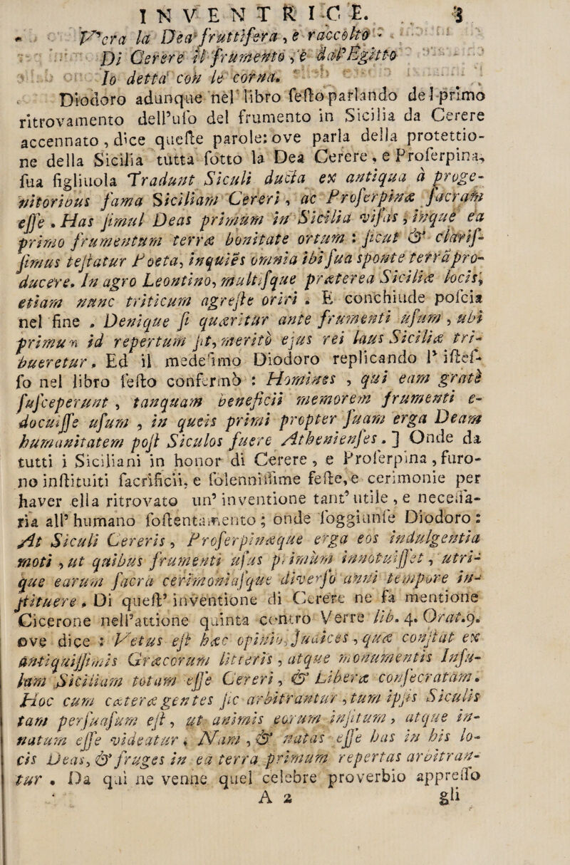 P^cra la Dèa-fruttìfera, e raccolto ■ Dì Cerere il frumentoè diti’Egitto Io detta con le corna. » Diodoro adunque nel libro fello parlando del primo ritrovamento dell’ufo del frumento in Sicilia da Cerere accennato, dice quelle parole: ove parla della protetto¬ ne della Sicilia tutta fiotto la Dea Cerere , e Prole rp in a, fua figliuola *X raduni Siculi ducla ex antiqua a proge¬ nitori ous fama Siciliani Cereri, ac P r oferp inò fa era u effe . Has jimul Deas primura in Sicilia vijas , inque ea primo fr urne mura terr# ho ni tate or tura : f cut & clarij- Jìraus te fatar P oeta\ inquìes ora ni a ibi fua sponte terrà pro¬ ducete * In agro Le omino, multifque pr mere a Sitili ò hcis% etiara nane triticura ugrtfe oriti » E conchiude poibia nel fine » Denìque fi queeritur ante frumenti ùfura , ubi primari id re per tura ji /y me r ito ejus rei laus Siti tiò tri- bueretur, Ed il mede imo Diodoro replicando P iftéf- fo nel libro fello confermò : Horaims , qui eara grati fufceperuut , tanquarn benefica memorerà frumenti e- docuiffe ufura , in queis primi propter fuam erga Deam huraanìtciterà pof Siculos fuere Atkenienfes . ] Onde da tutti i Siciliani in honor di Cerere, e Proierpina, furo¬ no inftituiti facrificii? e folenniilime felle, e cerimonie per haver ella ritrovato un’invelinone tant’ utile , e necefia- ria all’humano foftenta mento ; onde foggiunfe Diodoro: At Siculi Cererii9 Proferpinòque erga eos ìndulgentia moti > ut qui bus frumenti ufus pi ira afa innovilifiet, atri- que e avara fiera cerimonia] que diverfo anni tempore in- fituere p Di quell’ inventione di Cerere ne fa mentane Cicerone neli’attione quinta contro Verte lìb* 4. O/7//.9. ©ve dice : P/etus eji hòc opinibj J/Mices, qua confai ex antiq uìjfmis Grò cor urti htteris, atque rnonuraentìs Infu- farà Siti ti ara tot ara effe Cereri, & Libera Corifee? at dm • pi oc cura c&terò gentes pie arbitrantur , tura ipps Sicuhs tara per fu afura e[l, ut unirais e epura taf tura, atque in- natura effe vi de ut tir « /Vara y& natas effe has in bis lo- cis Utas-i & fruges in e a terra primura repertas arbitran¬ tur • Da qui ne venne quel celebre proverbio appretto A a gli