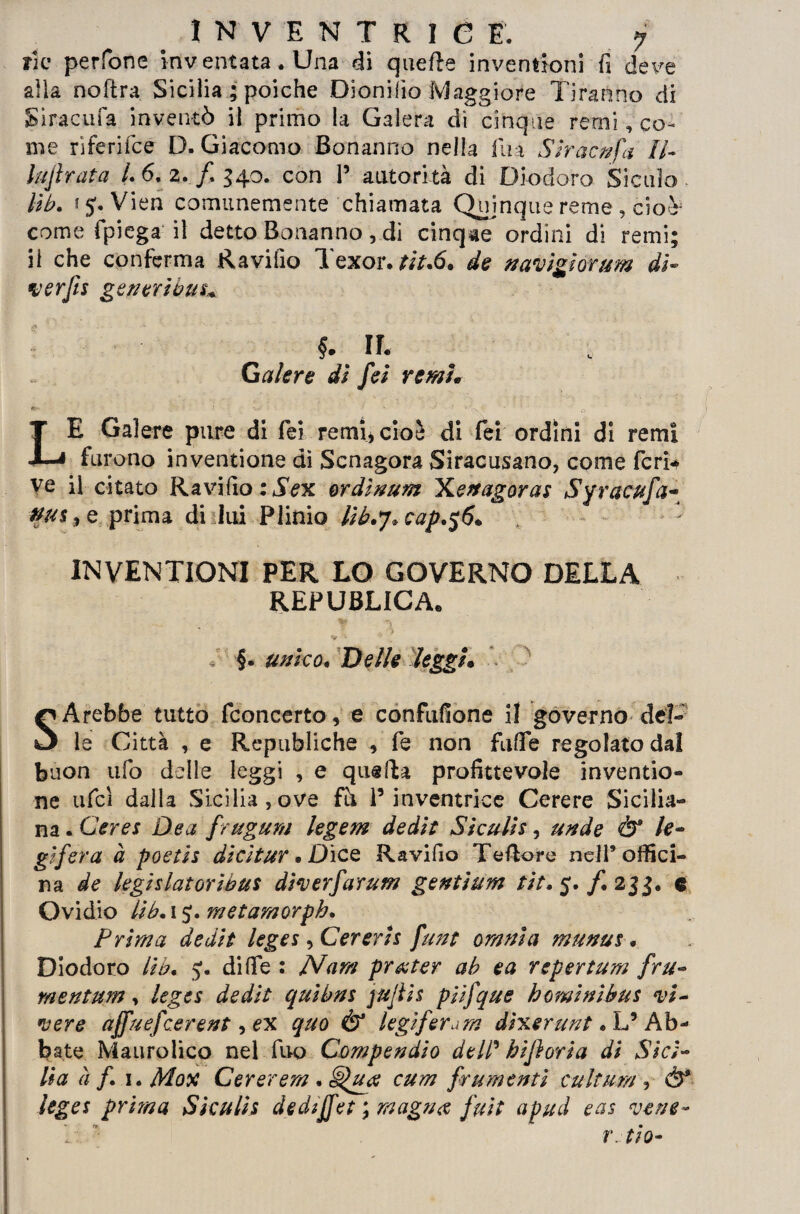 INVENTRICE. j rie perfone inventata. Una di quelle inventioni fi deve alia no [tra Sicilia ; poiché Dionifio Maggiore Tiranno di Siracufa inventò il primo la Galera di cinque remi, co¬ me riferifce D. Giacomo Bonanno nella lina SIr ac fifa il- lufi rat a L 6. 2. f 340. con 1’ autorità di Diodoro Siculo lib. i 5. Vien comunemente chiamata Quinque reme, cioèj come fpiega il detto Bonanno, dì cinque ordini di remi; il che conferma Ravifio Texor. w.6. de navigìorum di- ver fu generi bui* Galere dì fei remi* m- - ' * v ‘ ’ .7\V ' o LE Galere pure di fei remi* cioè di fei ordini di remi furono inventione dì Scnagora Siracusano, come feri* ve il citato Ravifio:ÌVx ordinum Xenagoras Syracufa- #u$,e prima di lui Plinio lib.j*cap.$6* INVENTIONI PER LO GOVERNO DELLA REPUBLICAe T §. unico. Delle leggi• SArebbe tutto fconcerto, e confufione il governo del¬ le Città , e Republiche , fe non fu fi e regolato dal buon ufo delle leggi , e quella profittevole inventio¬ ne ufci dalla Sicilia, ove fh P inventrice Cerere Sicilia¬ na . Cerei Dea frugum legem dedie Siculis, un de Ò* le¬ gifera à poetis dicìtur • Dice Ravifio Teflore nell’offici¬ na de legìslatoribus diverfarum gentium eie. 5. /. 233. e Ovidio lib, 1 metamorph. Prima de die leges, Cererii fune omnia munus « Diodoro Uh. j. di fife : Nam pr&ter ah e a repertum fru- mentum, leges de die quibns jujiis piifque h ominibui vi¬ vere affuefeerent, ex quo & legiferare dixerunt. L’ Ab¬ bate Mauroìico nel Tuo Compendio dell' hi fiori a di Sici¬ lia à f 1. Mox Cererem . cum frumenti cultura , &* leges prima Siculis dediffet ; magna fuie apud eas vene-