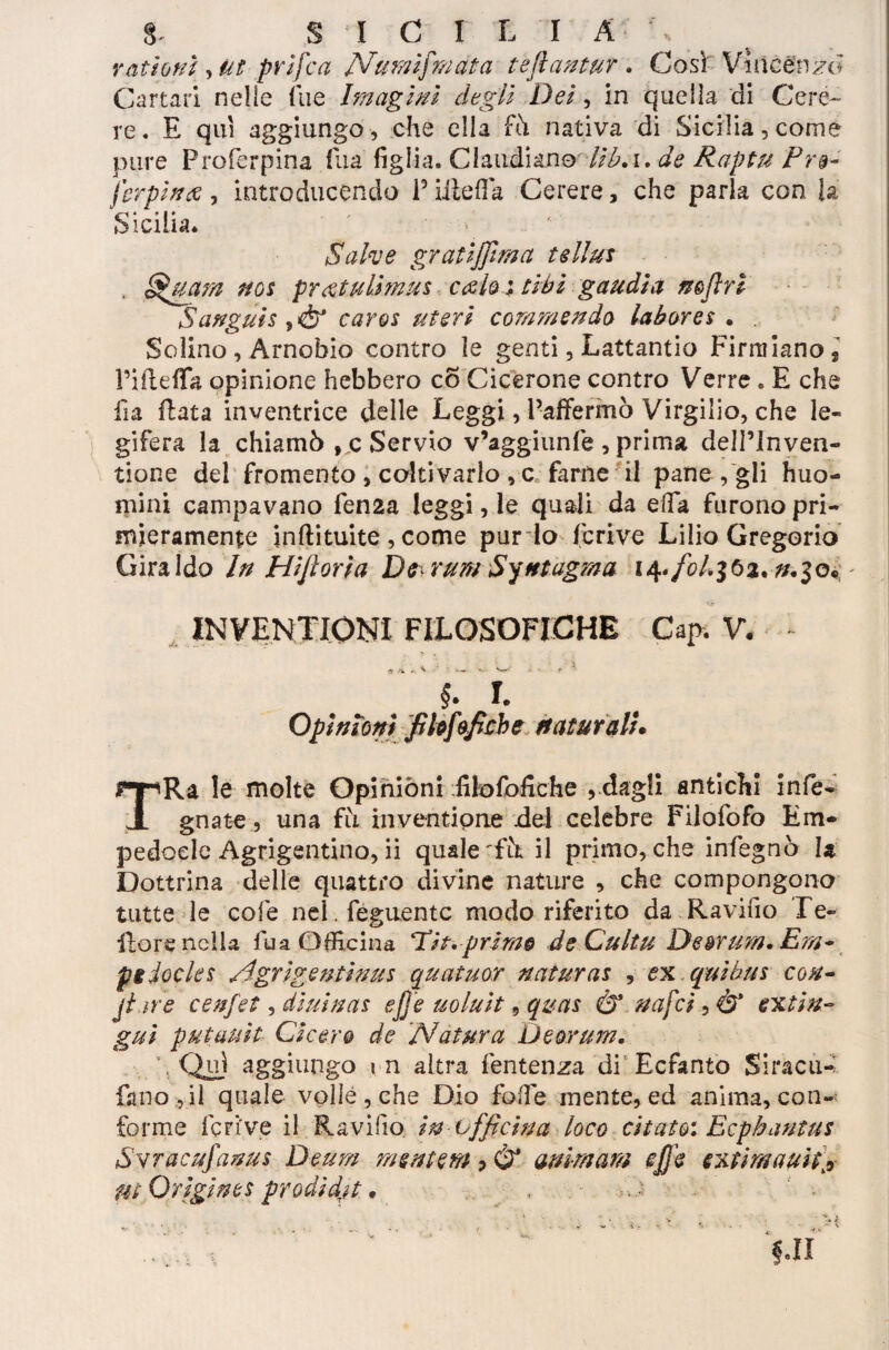 rattorti , Ut prifca Numi}mata tejìa?ttur . Così Vincenzo Cartari nelle Tue Imagi ni degli Dei, in quella di Cere¬ re. E qui aggiungo , che ella fò nativa di Sicilia, come pure Proferpina fila figlia. Claudiano - lib.i. de Raptu Pr§- ferpince, introducendo Piiìefia Cerere, che parla con la Sicilia. Salve gratiffima tellus Quarti noi pr&tulhnus calo ; ti hi gaudi a nefiri Sanguis fiò* caros uteri commendo labores • . Solino, Arnobio contro le genti, Lattantio Firrniano? PiilefTa opinione hebbero co Cicerone contro Verre . E che fia fiata inventrice delle Leggi, Paffermò Virgilio, che le¬ gifera la chiamò , c Servio v’aggiunfe , prima delPInven- tione del fromento , coltivarlo , c farne il pane , gli huo- mini campavano fen2a leggi, le quali da efia furono pri¬ mieramente inftituite , come pur lo ficrive Lilio Gregorio Giraldo In Hifioria Dc\ rum SyMagma #.30* - INVENTIONI FILOSOFICHE Gap. V. * • . ■ ’x $. L Opinioni filo fi fi eh e naturali• TRa le molte Opinioni filofofiche , dagli antichi info¬ gnate, una fìi inventipne del celebre Filofofo Em¬ pedocle Agrigentino, ii quale fò il primo, che infegnò la Dottrina delle quattro divine nature , che compongono tutte le cole nel . feguentc modo riferito da Ravifìo Te¬ nore nella fu a Officina Hit. primo de Cultu De^rum. Em* piiocles /Igrigentinus quatuor naturas , ex qui bus con- jtar'e cenfet, diuinas effe uoluit, quas & uafci, Ò* ex ti ti¬ gni putauit Cicero de Natura Deorum. \ Qu) aggiungo m altra fentenza di Ecfanto Siraciw fa no ,il quale volle, che Dio fode mente, ed anima, con¬ forme ferive il Ravifìo in officina loco citato*. Ecphantas Svracufanus Deum mententi ? Ò* ammani effe extimauif9 Ut Origines prodidjt 9