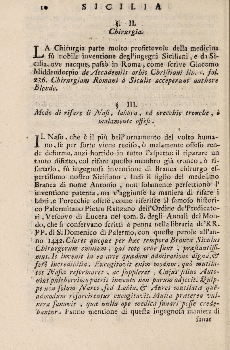 $I N. : . '' Chirurgia, ' A >»•; A , .t * LA Chirurgia parte molto profittevole della medicina fù nobile inventione degl’ingegni Siciliani 5 e da Si¬ cilia, ove nacque, pafsò in Roma, come fcrive Giacomo Middendorpìo de Accade miis or bis Cirri fila ni lìb. v. foU 236. Chirurgiam Romani à Siculis acceperunt authorc Biondo« § IIL Modo di rifare li Nafi> labbra, ed crecchie tronche , è malamente offe fi *  , n - ? 1LNafo,cfié è il piti bell’ornamento del volto fiuma¬ no, fé per forte viene recifo,ò malamente offefo ren¬ de deforme, anzi fiorrido in tutto l’afpetto; il riparare un tanto difetto, col rifare quello membro già tronco , ò ri- fanarlo, fu ingegnofa inventione di Branca chirurgo ef- pertifìimo noflro Siciliano . Indi il figlio del medefimo Branca di nome Antonio , non fidamente perfettionò i’ inventione paterna,ma v’aggiunle la maniera di rifare i labri ,e l’orecehie offefeg come riferifce il famofo fiillori- co Palermitano Pietro Ranzano dell’Ordine de’Predicato- ri, Vefcovo di Lucerà nel tom. 8. degli Annali del Mon¬ do, che fi confervano fcrìtti à penna nella libraria de’RR. PP. di Domenico di Palermo, con quelle parole alPan- nò 1442 .dar et quoque per h<sc tempera Branca Siculus Chirurgerum omnium , qui tote orbe fu ut , pr tfjì an ti fi¬ rn us A s inven.it in e a arte quetdam admiratione digna->\2t fefè incredi bilia . Excogìtavit enim modani, quo mutila- • tos A/afos reformar et % ac fuppleret . Cujus'filius Anto- ninipukberrimopatris invento non parum adjecit» ^uip- pe non folum Nares,fed Labi a, & Aures muti lata que- admodum refarcirentur excògitavit. Multa prceterea vul¬ nera fan avi t , quee nulla epe medica fan ari' poffe crede- bantur * Fanno mentione di quella ingegnofa maniera di lana*