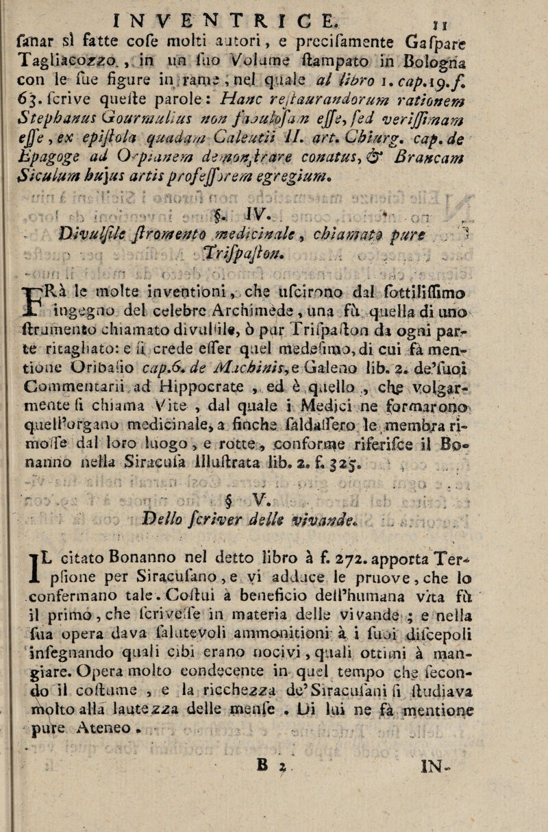 farnar si fatte cofe mohi autori, e precifamente Gafpare Tagliàcozzo,, in un fuo Volume ftampato in Bologna con le Eie figure in rame , nqj quale al libro 1. cap. i 9. f. 6b feri ve quelle parole: Hanc rejtaurandorum r attener# Stepbanus Gourmullus non fujubjam ejfe^fed verijjtmam effe , ex epljlola quaderni Cale ut lì IL art. Cblurg. cap. de Epagoge ad O^pianem denonjrare conatus-,01 Brancara Siculura bu)us artis profefforem egregìum« r ' \ . <y - ; - ■. §. Dlvulfile Jlromento medicinale, chiamata pure Trìfpajton. FRà le molte i n venti ò ni, che ufeirono dal lbtt|li(Gmo ingegno del celebre Archimede , una fh quella di uno {frumento chiamato divallile, ò pur Trifpafton da ogni para¬ te ritagliato: e fi crede efler quel medefimo,di cui fà meri- tione Ori balio capJy.de Machinh?z Galeno lib. 2. deTuoi Commentarli ad Hippocrate , ed è quello ,, chp ■ volgar¬ mente fi chiama Vite , dal quale i Medici ne formarono queli’organo medicinale, a finche fhldailèro le membra ri» mode dal loro luogo, e rotte , conforme ri feri fc e il Bo» nanno nella-Siracuia llluifrata lih. 2, £ 325* ?li % § V. . Dello fcrlver delle vìvasele., . • ' ■ . ‘ ; •, » L citato Bonanno nel detto libro à f. 272. apporta Ter^ pilone per Siracufano,e vi adduce le pruove,che lo confermano tale . Coitili à beneficio deil’humana vita fCi il primo, che feri vede in materia delle vivande ; e nella Tua opera dava laiutevoli ammonitioni à i liuù di fc e poli infegnando quali cibi erano nocivi, quali ottimi à man¬ giare. Opera molto condecente in quel tempo che fecon¬ do il cortame , e la ricchezza de’S ir ac ulani fi Radiava nfolto alia lautezza delle menfe * Di lui ne fà mentione pure Ateneo » , 1