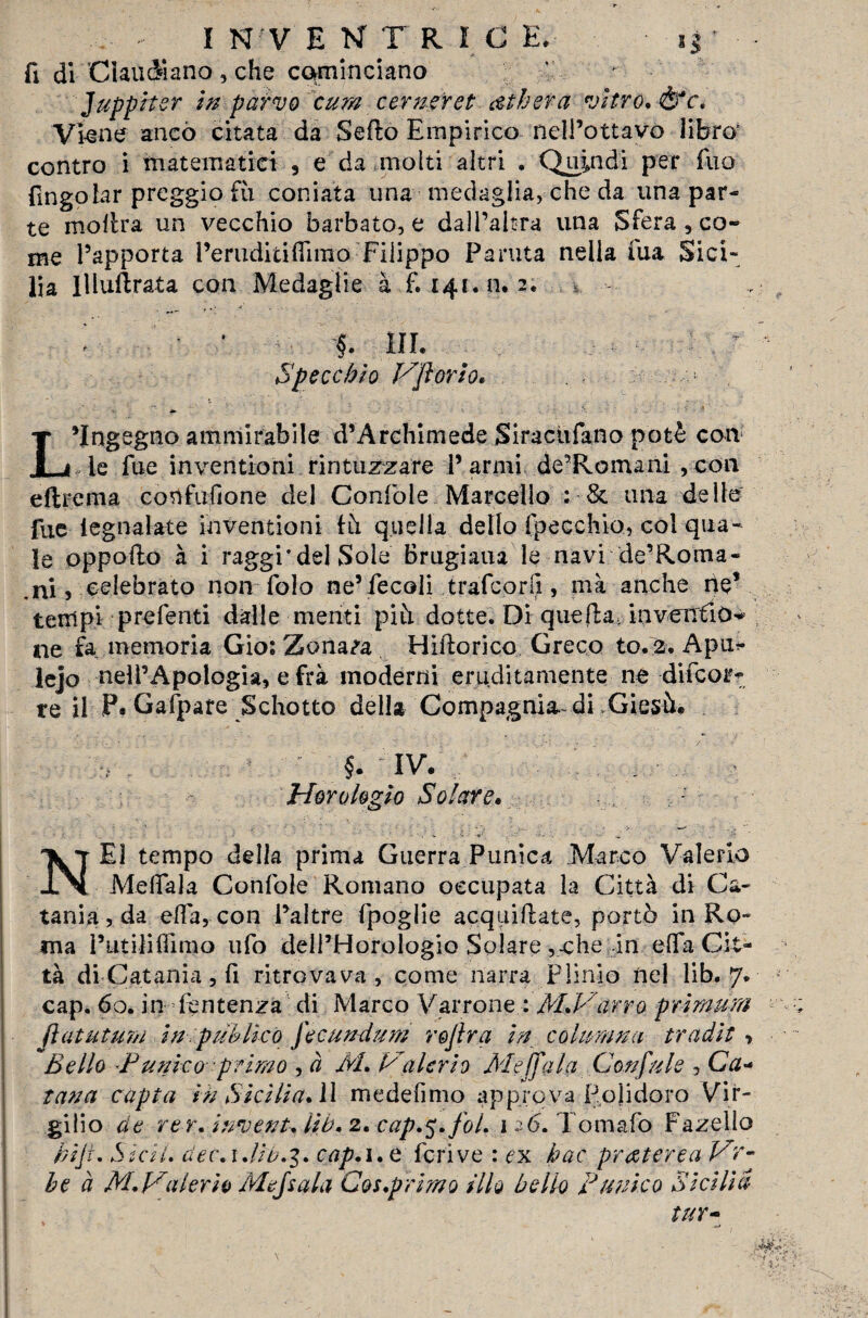 fi di Ciati diano , che cominciano Juppiter in parvo cura cerner et lìbera vitro, &c. VWne anco citata da Sefto Empirico nell’ottavo libro' contro i matematici , e da molti altri . Quindi per Tuo fingolar preggio fu coniata una medaglia, che da una par¬ te moltra un vecchio barbato, e dall’altra una Sfera, co¬ me l’apporta l’eruditi (limo Filippo Parma nella fua Sici¬ lia llluftrata con Medaglie à £141.0. 2. §. HI. Specchio Vflorio L’Ingegno ammirabile d’Archimede Siraciifano potè con Te fue inventioni rintuzzare F armi de’Roiruni , con e (Ire ma confufione del Confole Marcello : & una delle fue legnalate inventioni Ih quella dello fpecchio, col qua¬ le oppoilo à i raggi'del Sole Brugiaua le navi de’Roma- .ni , celebrato non folo ne’fecoli trafcorlì, mà anche rie* tempi prefenti dalle menti piti dotte. Di quella, inventici ne fa memoria Gios Zona^a Hiftorico Greco to. 2. Apu<* lejo nell’Apologià, e frà moderni eruditamente ne difcor- te il P. Gafpare Schotto della Compagnia.-di Giesù. §. IV. ì 4- ■ Hor elogio Solare, E1 tempo della prima Guerra Punica Marco Valerio JLN MefiTala Confole Romano occupata la Città di Ca¬ tania, da ella, con l’altre fpoglie acquifUte, portò in Ro¬ ma l’utilifiimo ufo dell’Horologio Solare ,-che in e Afa Cit¬ tà di Catania, fi ritrovava , come narra Plinio nel lib. 7. cap. 60. in Sentenza di Marco Varrone : Al.Varro pr ini tira fìat ut un in. puh li co fecundurn rejìra in colmami tradit > Bello ‘Punico primo , à Ài, Valerio Àie (falci Confale , Ctf- tana capta in Sicilia, ì\ medefimo approva Polidoro Vir¬ gilio de re r, invent-, lib, 2, cap.5, fot. 126. Tomaio Fazello r/iji. Sicii. dee. 1.li0.3. cap. 1. e fcrive : ex hac praterea Vr-