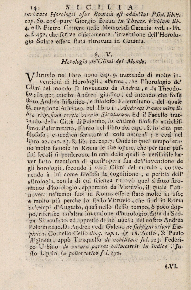 H S I C I L I A turbante Horo logli ttfus Rornam ejì adduHus Piin. Hb-fj* capf 60. cosi pure Giorgio Braun in Tbeatr„ Vrbium lìb• 4. e D. P ietro Csrrera nelle Memor. di Catania voi. 1 • lìb. 4. f. 45:2. che fcrive chiaramente i’inventione delPHorolo- gi.o Solare edere fiata ritrovata in Catania. V. ' ** £ $4 V. hior elogio de'Clirm del Mondo* ■** , ■ J . • 1 - Vitruvio nel libro nono cap. 9. trattando di molte in- ventioni di Horologii , afferma , che l’horoiogio de* Climi del mondo fù inventato da Andrea , e da Theodo- : lo per quello Andrea giudico, ed intendo che foffe ffato Andrea hWlorico , e fìlofofo Palermitano , del quale % mentione Athéneo nel libro 1 . /indreas Panormita li- bì 0 trigejìmo te r iio rerum Sìcularum* Edf il Fanello trat¬ tando.* della- Città di Palermo, lo chìàinò fìlofofo antichi^ fimo-palermitano, Plinio nel libro 20. cap. 18. lo cita per filofbfo-, e medico fcrittore di cofe naturali ; e cosi nel libro 22. cap. 23. & lib. $2. cap.7. Onde in quel tempo era¬ no molte famofe in Roma le file opere, che per tanti paf¬ futi fecoli fi perderono. In una delle quali è'verifimile ha- ver fatto mentione di quell’opera fua dell’inventione de gli horologii, fecondo i varii Climi del mondo , conve¬ nendo à lui come -fìlofofo la cognitione , e peritia dell’ idrologia, con la di cui feienza ritrovò quel s) fatto flro- ntento d’horologio , apportato da Vitruvio, il quale 1’ an- • novera ne’tempi fuoi in Roma, e (Te re flato molto in ufo; e molto più perche lo fleffb Vitruvio , che fiori in Roma ne’tempi d’Àuguffo, quali nello ile ilo tempo, ò poco dpp- po, riferifee un’altra inventione d’horologio, fatta da Sco¬ pa Siracufano, ed apprefio di lui Quella del noflro Andrea Palermitano.Di Andrea vedi Galeno defubj'gur attorte Em¬ pirica. Cornelio Celiò lib*$. cap.i. éf. 18. Aetio , & Faulo iEgineta , appò Tiraquello de nobilitate foL 12$. Federi¬ co Urbino de natura partiti obli me stri 5 in indice . Ju¬ do Lipsie In p oliere etico j L 272*