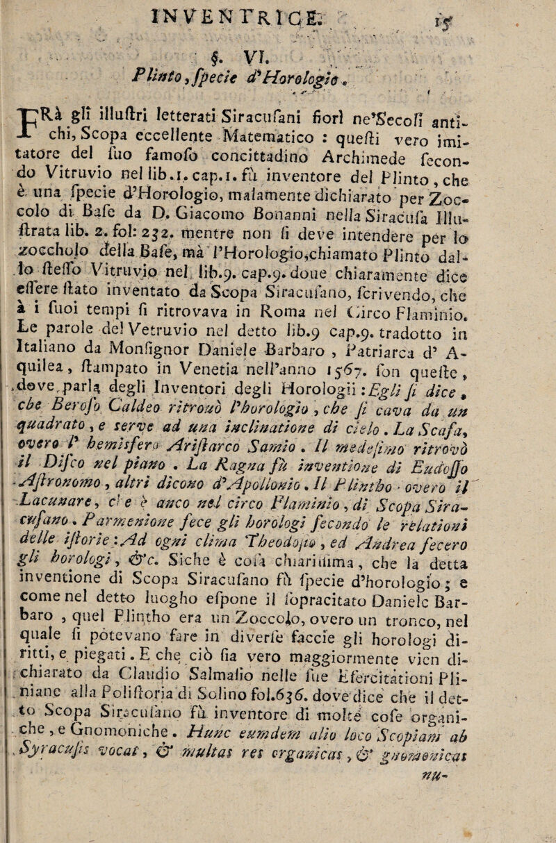 inventrice §■ VI. Plinto, fpecie d'3 Moro legio V . ^ FRà gli illuftri letterati Siracufani fiori ne'Secofi anti» chi, Scopa eccellente Matematico : quedi vero imi¬ tatore del fuo famofo concittadino Archimede fecon¬ do Vitriivio nel iib.i. cap.i. fu inventore del Plinto, che è. una fpecie (PHorologio, malamente dichiarato per Zoc¬ colo di- Baie da D. Giacomo Bonanni nella Siracufa Uhi- firata lib. 2. fòl: 232. mentre non li deve intendere per lo zoccholo della Bafe, mà THorologio^chiamato Plinto dal¬ lo dello Vitruvio nel lib.9. cap.9. doue chiaramente dice edere flato inventato da Scopa Siracusano, fcrivendo, che a i fuoi tempi fi ritrovava in Roma nei Circo Flaminio. Le parole del Vetruvio nel detto lib.9 cap.9. tradotto in Italiano da Monfignor Daniele Barbaro , Patriarca d’ A- quilea, dampato in Venetia nell’anno 1567. fon quelle, * do ve, parla degli Inventori degli Horologii : Egli Ji dice » cbe Ber0J0 Caldeo ritrovò Pò or elogio , che Ji cava da un quadrato , e serve ad una inclinatione di cielo . La Scafa, over9 IJ bemisfera jìrifiarco Sarnia . Il mede fimo’ ritrovò il Difco nel piano . La Ragna fu invenfio.ne di EudoJJo ~ Af rorio?no , altri dicono d3 sìpollonio • Il F lintbo overo il Lacunare, ei e è anco nel circo Flaminio fdi Scopa Sira- anfano * P ar?n e nion e fece gli h orologi fecondo le rè lattoni delle ijtorie. Ad ogni cititi a T’beodQjto , ed sin dì'e a fecero gli borologi, Siche è cola chiarilUma, che la detta inventione di Scopa Siracufano fà fpecie d’horologio; e come nel detto kiogho efpone il ibpracitato Daniele Bar¬ baro , quel Flintho era un Zoccolo, overo un tronco, nel quale fi potevano fare in divede faccie gli horologi di¬ ritti, e piegati. E che ciò fia vero maggiormente vicn di- chiaiato da Claudio Salmaho nelle lue Kfercitationi Pli- niane alla Polidoriadi Solino foj.636. dove dice che il det¬ to Scopa Siracufano fu inventore di moke cofe organi¬ che , e Gnomoniche . Hunc emn detti alio loco Scopiarti ab ' Syracujis vacat i & multai res organi cas , è’ guom&mcm nu-
