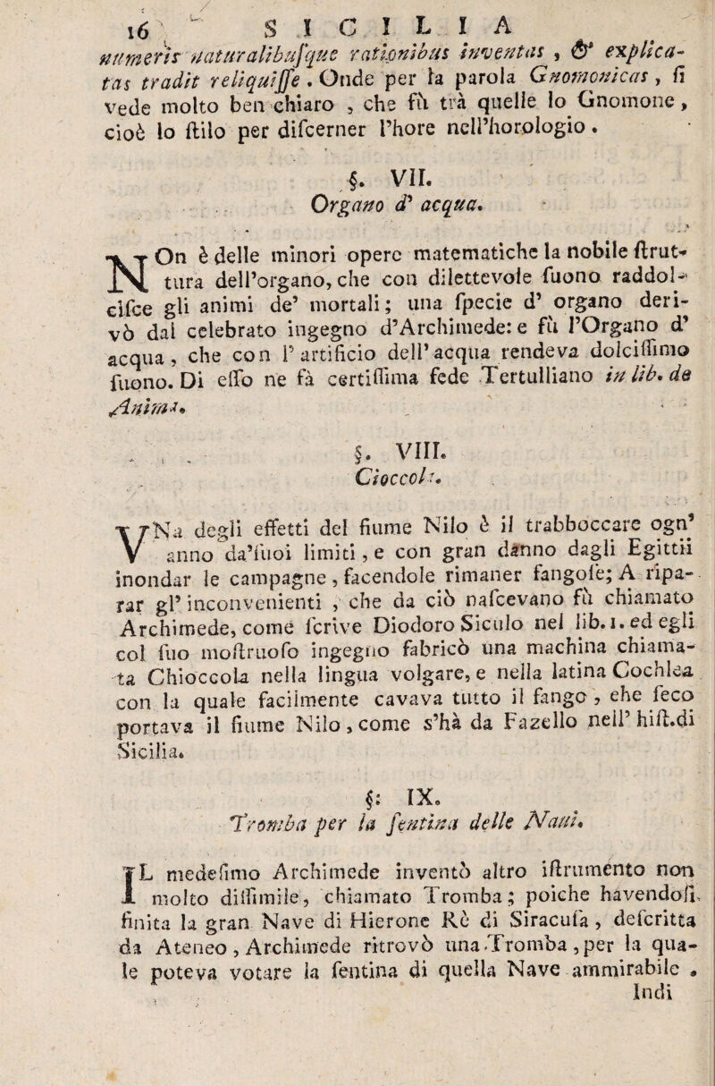 numeri?naturali bufqu e rat Ioni bus inventa* , & explica- tas tradir relic^uijfe . Onde per la parola Gnomonica*, fi vede molto ben chiaro , che fò tra quelle lo O nonio ne > cioè lo Itilo per difcerner l’hore néll’hcrrplogio. §. VII. Organo d’ acqua. X • ■* On è delle minori opere matematiche la nobile ftrut* JN. tura dell’organo, che con dilettevole Tuono raddoN cifee gli animi de’ mortali; una fp.eeie d’ organo deri¬ vò dal celebrato ingegno d’Archimede: e fu l’Organo d’ acqua, che con P artificio dell’acqua rendeva do le idi ino Tuono. Di elio ne fa certifiima fede Tertulliano iniib.de /Lnìm** „  ’ ; ; \ . §. Vili. Cioccolr. VNa degli effetti del fiume Nilo è il (rabboccare ogn’ anno da’Tuoi limiti, e con gran danno dagli Egitti! inondar le campagne , facendole rimaner fangofe; A ripa¬ rar gP inconvenienti , che da ciò nafeevano fti chiamato Archimede, come feri ve Diodoro Siculo nei lib. i. ed egli col Tuo moftruofo ingegno fabricò una machina chiama¬ ta Chioccola nella lingua volgare, e nella latina Cochlea con la quale facilmente cavava tutto il fango , ehe feco portava il fiume Nilo, come s’ha da Fazello neil hi il. di Sicilia* §: IX* Tromba per la ftutina delle Nani. IL me de fimo Archimede inventò altro ifirumento non molto diifimìie, chiamato Tromba; poiché havendofi, finita la gran Nave di Hierone Re di Siracufa , deferitta da Ateneo , Archimede ritrovò una Tromba , per la qua¬ le poteva votare la fontina di quella Nave ammirabile * Indi
