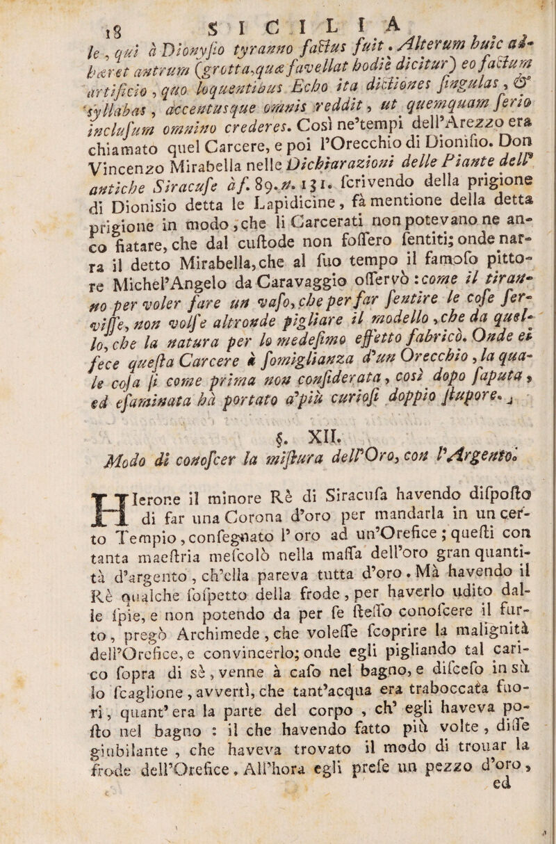le , qui à Dionyjio tyranno fatta s fuit . Alterum buie ai- karet mtrum (grbtta.quce favellat bodk dia tur') eo fattura arti fido , quo hquentibus Ecbo ita ditti òtte s Jingulas, & iyllabat, accentusque omnit reddit, #/ quemquam feria in ciuf'tira omnino crederei. Cosi ne’tempi dell Arezzo era chiamato quel Carcere, e poi l’Orecchio di Dioniuo. Don Vincenzo Mirabella nelle Dichiarazioni delle E tante deli antiche Siracufe àf. 89,0.131. fcrivendo della prigione di Dionisio detta le Lapidicìne, fà mentione della detta prigione in modo, che li Carcerati non potevano ne an¬ co fiatare, che dal cuftode non fodero Tentiti; onde nar¬ ra il detto Mirabella,che al fuo tempo il famofo pitto¬ re Michelangelo da Caravaggio oflervò -.come il tiran¬ no per voler fare un vafo, che per far fentire le cofe fer¬ vi lì-è, non volfe altronde pigliare il modello ,che da quel- lo-, che la natura per lo medefimo effetto fabrico. Onde et- fece quefla Carcere * fomiglianza d'un Orecchio, la qua¬ le coja ji come prima non confederata, cosi, dopo faputa, ed efaminata hà portato affili curiofi doppio Jlupore. j e • ( Jt- •**•»- ■-% Pv >■* s • > < r ' V • • \ ■ ■ , ' i *. * 5. xii Modo di conoscer la mìflura delPOiro> eoa P/trgentOo Hlerone il minore Rè di Siracufa havendo difpofto di far una Corona d’oro per mandarla in un cer¬ to Tempio, confegnato Toro ad un’Orefice ; quelli con tanta maeftria mefcolò nella malfa dell’oro gran quanti¬ tà d’argento , ch’ella pareva tutta d’oro . Mà havendo il Rè qualche fofpetto delia frode, per haverlo udito dal¬ le lpie, e non potendo da per fe ftefio conofeere il fur¬ to, pregò Archimede , che voleflfe (coprire la malignità dell’Orefice, e convincerlo; onde egli pigliando tal cari¬ co fopra di sè, venne à cafo nel bagno, e dilcefo in si\ lo Ragliane , avverti, che tant’acqua era traboccata fuo¬ ri, qtiant’era la parte del corpo , eh’ egli haveva po¬ rto nel bagno i il che havendo fatto piò volte , di Te giubilante , che haveva trovato il modo di trouar la frode dell’Orefice♦ ÀlPhora egli prefe un pezzo d’oro,