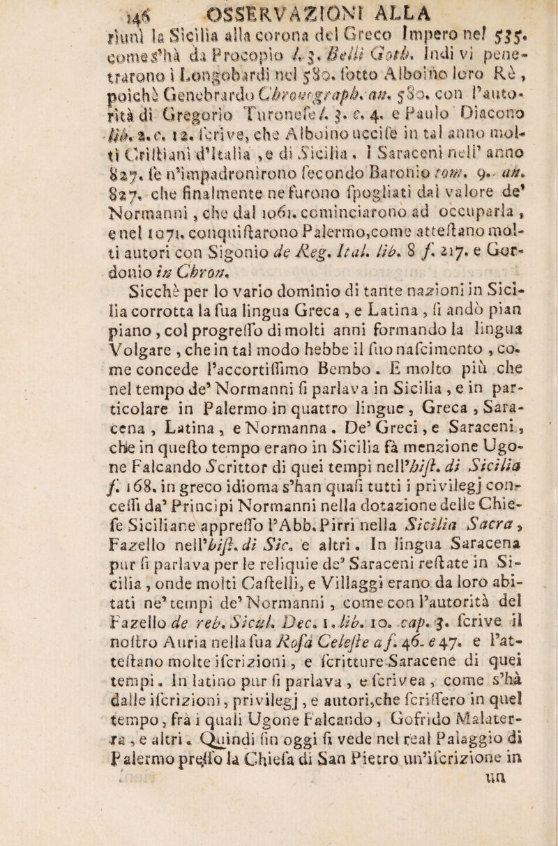 riunì h Sicilia alla corona del Greco Impero ne? jjy. comevfhà da Procopio A 3. Beili Gotlh Indivi pene* trarono i Longobardi nei 580. folto Alboino loro Rè , poiché GmQbr&\'io Cèromgrapè.w* 580% con l’auto» rkàdì Gregorio Turonefe A 3. e. 4. e Paulo 'Diacono t$è*t*c* ia« feriva, che Aiboino uccife in tal anno mol¬ ti Cri IL ani d’Italia ,e da .Sicilia . I Saraceni nell’ anno $27* fe n’impadronirono fecondo Baroni© rw/?. 9»' 827, che finalmente ne furono fpogliati dai valore de’ Normanni, che dal io6n cominciarono ad occuparla , end 1071. compii furono Palermo,come attelìano mol¬ ti autori con Sigonio de Reg* ItaL lib. 8 /. 217. e Gor» don io in Chron. Sicché per lo vario dominio di tante nazioni in Sici¬ lia corrotta la fua lingua Greca , e Latina , fi andò pian piano , col progrefio di molti anni formando la lingua Volgare , che in tal modo hebbe iì fuonafeimento , co* me concede l’accortiflìmo Bembo. £ molto più che nel tempo de’ Normanni fi parlava in Sicilia , e in par¬ ticolare in Palermo in quattro lingue, Greca , Sara¬ cena , Latina, e Normanna. De5 Greci, e Saraceni, che in quello tempo erano in Sicilia fà menzione Ugo- ne Falcando 5crittor di quei tempi ncW/jiJK di Sicilia f. 168. in greco idioma s’han quafi tutti ì privilegj con¬ cedi da’ Principi Normanni nella dotazione delle Ghie* fe Siciliane apprefio PAbb.Pirri nella Sicilia Sacra, Fazello nelVbifl*di Sic« e altri. In lingua Saracena pur fi parlava per le reliquie de’ Saraceni rellate in Si¬ cilia , onde molti Caflelli, e Villaggi erano da loro abi¬ tati ne’tempi de’ Normanni , come con l’autorità del Fazello reb* SicuL Dee. i ,.//£. io. cap. 3. fcrive il no Uro A uri a nella fua Rofa Cele]} e a /. 46-^47. e l’at- teftano molte ifcrizioni, e fcritture Saracene di quei tempi, In latino pur fi parlava , e fcrivea , come s’hà dalle ifcrizioni, privilegj , e autori,che fenderò in quel tempo, fra 1 quali Ugone Falcando , Gofrido Malater- ra , e altri * Quindi fin oggi fi vede nel reai Paleggio di P aiermo prqd'o la Chiefa di San Pietro un’ifcrizione in