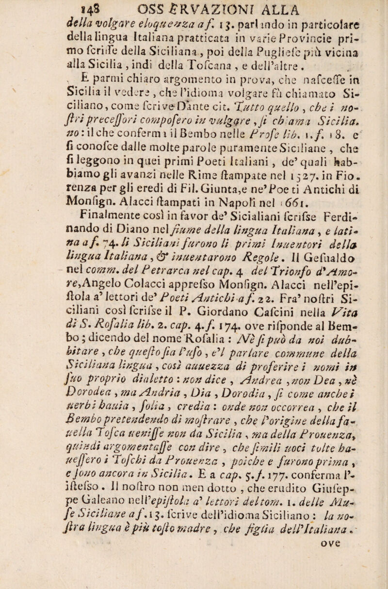 della volgare eloquenza a f i$. pari indo in particolare dellalingua Italiana praticata in varie Provincie pri¬ mo feri de della Siciliana , poi della Pugliefc più vicina alla Sicilia , indi della Tofcana , e delPaltre . E parmi chiaro argomento in prova, che nafeefle in Sicilia il vedere , che l’idioma volgare fu chiamato Si¬ ciliano, come fcriveDante cit. ‘Tutto quello , che i no- fif'i precejj'ori campo fero in vulgate ,fi ch'ama Sicilia* #0 rii che confermi il Bembo nelle i./. i 8. e fi conofce dalle molte parole puramente Siciliane , che fi leggono in quei primi Poeti Italiani, de’quali Gab¬ biamo gli avanci nelle Rime ftampate nel 1527. in Fio. renza per gli eredi di Fil. Giunta,e ne’Poe ti Antichi di Monlign. Aiacci Campati in Napoli nel 661. Finalmente così in favor de’ Sicialiani fcrifse Ferdi¬ nando di Diano nel fiume della lingua Italiana, e lati- naaf 74* H Siciliani furono li primi Inuentori della lingua Italiana ,& inuentarono Regole. Il Gefualdo - nel comm. del Petrarca nel cap. 4 del Trionfo d'fimo- re, Angelo Colacci apprefso Monfign. A lacci nell’epi- fiola a’ lettori de’ Poeti Antichi a f 22. Fra9 noftri Si¬ ciliani così fcrilse il P. Giordano Cafcini nella l^ita da S. Rofalia lib• 2. cap. 4. f 174. ove rifponde al Bem¬ bo ; dicendo del nome Rofalia 1 /Ve fi può da noi dub¬ itare , che quejìofia Tufo , PI parlare comma ne della Siciliana lingua , cori auuezza di proferire i nomi in juo proprio dialetto : non dice , Andrea ,non Dea , nè Dorodea , ma Andria , Dia , Dorodia, fi come anche i nerbi bauia , folia , credia : onde non occorrea , che il Bembo pretendendo di mofirare , che /’origine della fa¬ tte Ila Tofca uenifj'e non da Sicilia , ma della Prouenza* quindi argomentafje con dire 5 che filmili noci tolte ha- uff ero i Taf chi da Prouenza , poiché e furono prirna , c fono ancora in Sicilia. E a cap. j./. 177. conferma P- jfiefso . Il nollro non men dotto , che erudito Giufep- pe Galeano neWepifiola a’ lettori deitorn. 1. delle Mu- fe Siciliane af. 13, lcrive dell’idioma Siciliano : la no- Jlra lìngua è più lofio madre, che figlia dell'Italiana. - ove