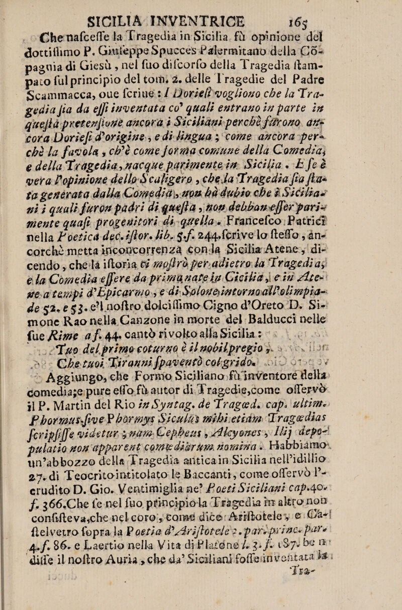 Che nafceffe la Tragedia in Sicilia fii opinione del dottilhmo P. Giufeppe Spucces Palermitano della Co- pagnia di Giesù. , nel fuo dilcorfo della Tragedia llara- pato fui principio del torni* 2. delle Tragedie del Padre Scammacca, oue fcriue : / Dorieli vogliono che la Tra¬ gediajìa da ejft inventata co' quali entrano in parte in quejlà pretenjione ancora i Siciliani perchè furono an¬ cora Doriefi d'origine e di lingua ; come ancora per¬ chè la favola, eh'è come jorma comune della Comedian e della Tragedia, nacque parimente in Sicilia • Efe è pera Popinione dello Scaligero, che la Tragedia fia fta* ta generata dalla Comedia,, non hà dubio che i Sicilia*? ni i quali furon padri di quejlà, non debban effer pari¬ mente quajì progenitori di quella. Francefco Patrie! nella Poetica dec JJlor. lib„ j./. 244,fcrive lo fteffo, an¬ corché metta incon correr) zà con ia Sicilia Atene / di¬ cendo > che la iftoFia ci mpjìraper adietro la Tragedia, e la Comedia effere da primanate ijt Cicilia, e iti Ate¬ ne a tempi d'Epicarmo , e di S\olouedntorno all'olimpia- de 52.e5J.e-l noftro dolci(hmoCignod,Oreto D. Si- mone Rao nella Canzone in morte del Balducci nelle fu e Rime af 44. cantò ri volto alla Sicilia: Tuo del primo coturno è il nobilpregio 9 ' ■ Che tuoi Tiranni fpavenfò col grido* Aggiungo, che Formo Siciliano fiY inventore della comedia;e pure elfo fii autor di Tragedie,come olIervY il P. Martin del Rio inSyntag, de Tragced. cap* ultime F h or musfiv e Phormys Siculuì mi hi etiam Trag® dìa s fcripfijfe vide tur ; nam Cepheus, Alcyones, llij depo* pulatio non apparent cornee dihrum. nomina. Babbi amo im’abbozzo della Tragedia antica in Sicilia nell’idillio 27. di Teoeritointkolato le Baccanti , come offervò l’¬ erudito D. Gio. Ventimiglia ne’ Poeti Siciliani cap.40* /. g66.Che le nel fuo principio la Tragedia in altro non confitte va,che nei coro, tome dice- A-nttotele , o (uh*l flelvetFofopra la P ostia à'Arinotele 2.paraprine*par* 4./. 86* e Laertio nella Vita di Platone L f 1 A*- 0 diife il nottro Amia, che da’ Siciliani folle inventata te.