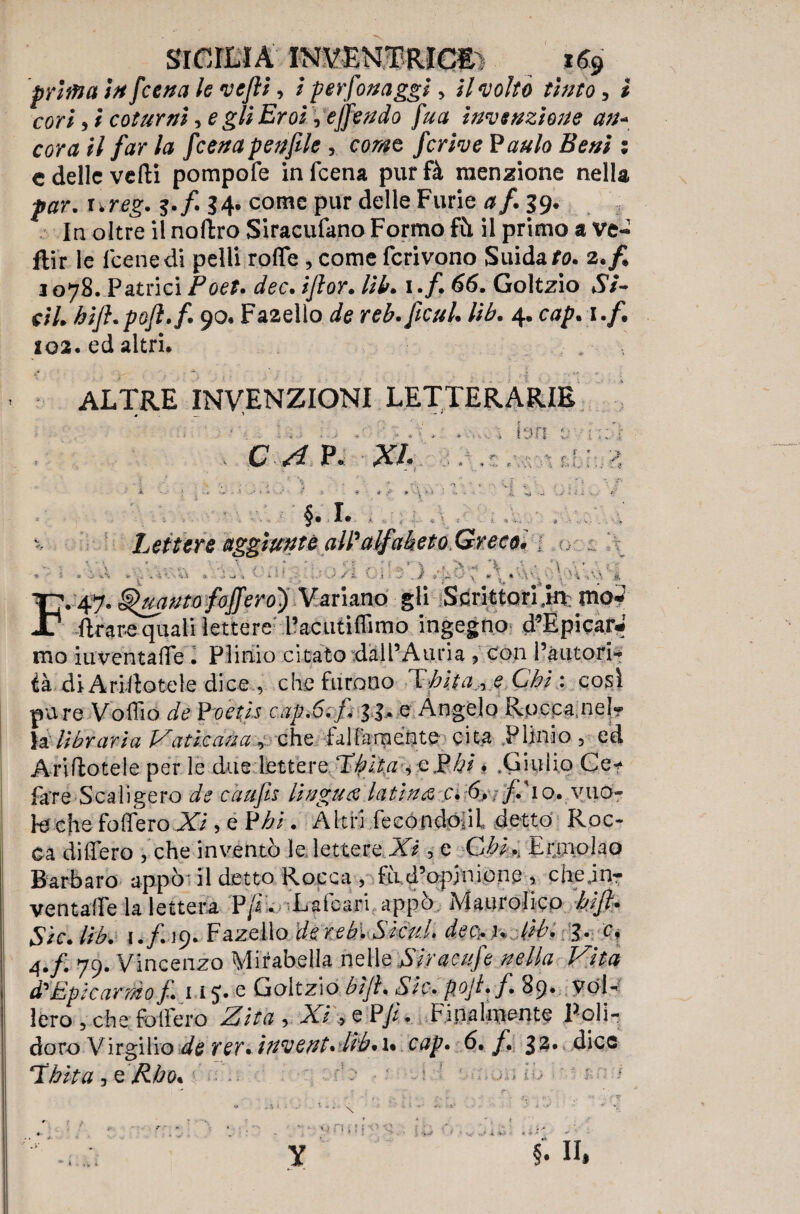 Sicilia vmmmim *e$ prima in [cena le vcjli, / per fonaggi, il voltò tìnto, ì cori 9 ì coturni, e gli Eroi, ejfendo [ua invenzione a?u corali far la fcenapenfile , c^e fcrive Paulo Beni ; c delle vedi pompofe infeena purfà menzione nella par. 5./. 34. come pur delle Furie a fi 39. In oltre il noftro Siracufano Formo fù il primo a ve- ftir le leene di pelli rode , come fcrivono Suidafo. 2. fi 1078. Pattici Foet. dee. ijìor. lib. 1./. 66. Goltzio *S7~ c/7. hift. poft.fi 90. Faaello rró. ficui. //£. 4. c^. 1 102. ed altri. ALTRE INVENZIONI LETTERARIE * . — — c ./* p. x/. ... - §. 1. , - Lettere aggiunte all'1 ' *• ' < • - \ ^ ; r : ^ *-Ì. .f ‘ ‘ \ * * . ' ?„ - * 5 V -• w •' 'V\ < . C A -• i -4 : >• - / « O i „• . / * ...... ^ ^ A \V• s ' \ .& F.Quanta foffero') Variano gii Scrittori jn mo* {trare quali lettere l’acuti filmo ingegno d’Epicar* mo iuventafie . Plinio citato dall’Auria , con l’autori¬ tà diÀriHotele dice , che furono Thita., e Chi : così pu re Volilo de Poetis capofi li* e Angelo Rocca nel¬ la’ libraria Vaticana, che falfaraénte cita Plinio 5 ed Ariftotele per le due lettere Xhlta ^ e$hi * .Giulio Ce* fare Scaligero caufis lingua: latina c. 6. f io. vuo¬ le che folferoXi, e Pbi. Altri fecondo il detto Roc¬ ca dilfero , che inventò le lettere Xi, e Chi., Ermolao Barbaro appò- il detto Rocca , fu d’opinione 5 che.in-- ventalfe la lettera Pf. Lalcari appò Maurolico hift* Sic. Vrb. 1./.19. Fazello dereb. Sicul. de&u lìb. 3. c, 4./. 79. Vincenzo Mirabella nelle Siracufe nella Vita d'Epicardio f. 115. e Goitzio bìjì. «S7c> poji.f. 89* Vol¬ lero 5 che folfero -2T/7À, Xi'tf PJL Finalmente Poli¬ doro Virgilio de rer* inventa lìb* u cap. 6. f 32. dice Udita ^ Rho* ‘ • / , hh ; * * • N •q n ; : .*