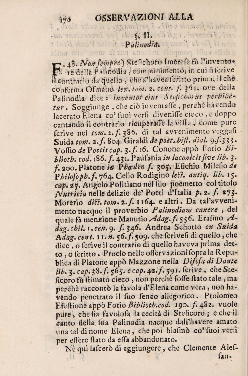 . : . Vu- > ■ , P àtìmà't'fc tr, 4S. N011/èmpie) Stefichofo Imèrcfe fìi l’inventò* jp<: iffedélIkPàihléài'a ì compòftirrtentth in cui fi feri ve contrario da tjiièllo i che s’hàèea forino prima, il che conferma Òfmàhd htf.torri. 2. cont, /. 361. ove della Palinodia dice - ìnvèntòr eiùs Stejichérus perhibè- tur. Soggiunge , che ciò inventale , perchè hàvendo lacerato Elena co’ luoi verfi di veni fife cieco , e doppo cantando il contrario riéiipèràde la villa, come pure feri ve nel torri. 2./. 386. di tal avvenimento veggafi guida tolti« 2.f. 804- Giraldi depoèt* bijl. di al. 9*/*$ $/ • Votilo dcFoctiscop. 3.fi 16. Cononeappò Fotio Bi- bliotb. cod. 186./. 431. Paufania in laconicisfive lìb. 3. /. 200. Piatone /^ Pb#dto /. 30$. Efichio Milefio de Fbilofoph.f. 764. Celio Rodigino le&. antiq. lìb. 15. cap. 25. Angelo Politiano nèl fuo poemetto col titolo NftMctà nelle delizie de’ Poeti d’Italia p.2.f. 273. Morerio ditt.torn.i.f. 1164. e altri. Da tal’avveni- mento nacque il proverbio Palinodiam c aver e , dei quale fà menzione Manutio Adag.f. $56. Erafmo A- dag.cbil. 1. ceri. 9. /. 346. Andrea Schotto ex Snida hdag. cent. 11 .n. 56./. $09. che fcrivefi di quello, che dice , o fcrive il contrario di quello ha veva prima det¬ to , o ferino. Proclo nelle orfervazionifoprala Repu- blica di Piatone appò Magone nella Difefa di Dante lìb. 3. cap.&.f. 565. e cap. 42. f. 591. fcrive , cheSte- fxcpro fà (limato cieco , non perchè foffe dato tale , ma perchè raccontò la favola d’Elena come vera , non ha- vendo penetrato il fuo fen^o allegorico, Ptolomeo Efedione appò Fotio Biblioth.cod. 190. f. 482. vuole pure, che da favolofa la cecità di Steficoro ; e che il cinto della l'uà Palinodia nacque dali’havere amato una tal di nome Elena, che poi biafmò co’fuoi verfi per effere dato da efla abbandonato. Nè qui lafcerò di aggiungere, che Clemente Alef- fan-