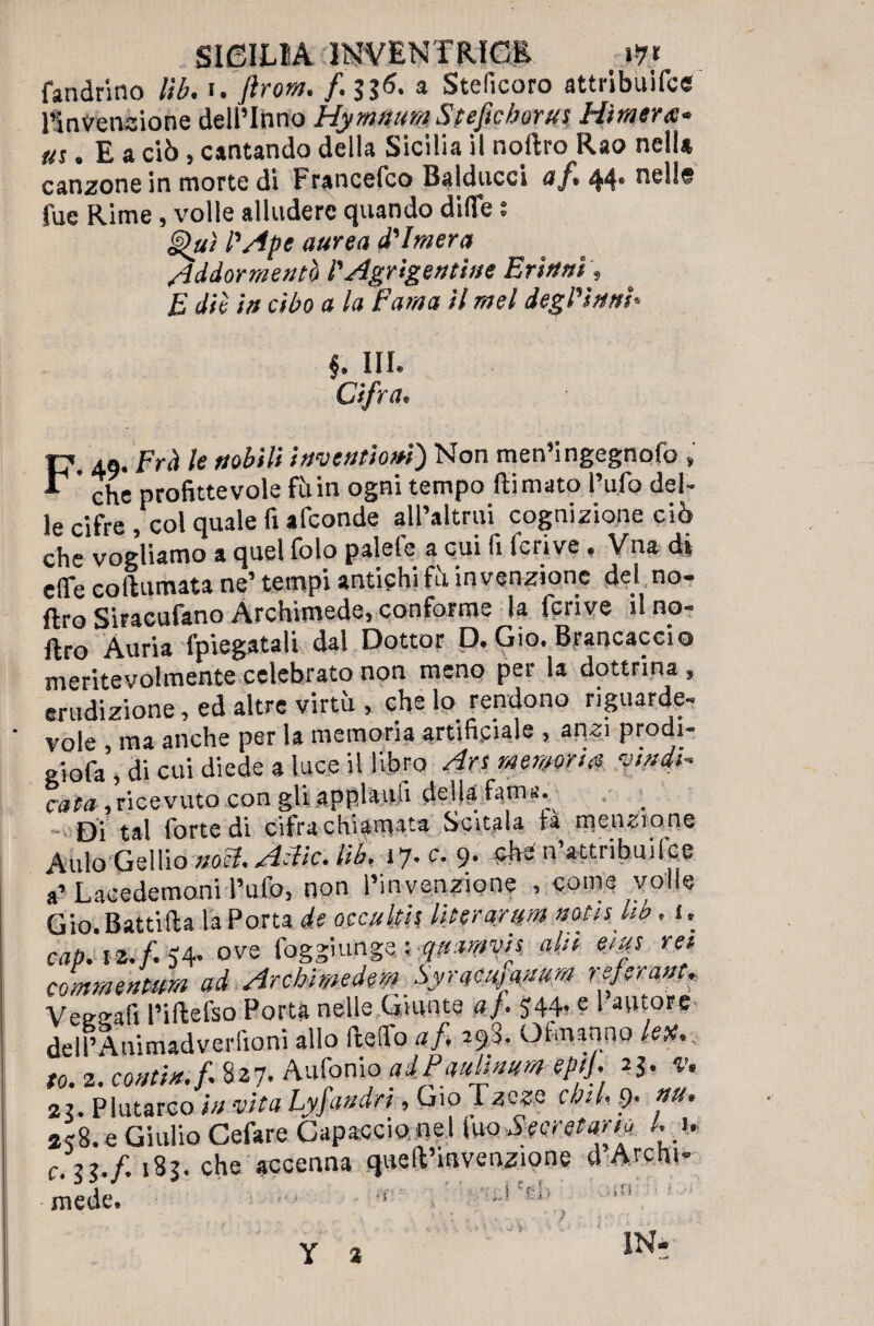 fandrino lìb. i. flrora. f 33<?. a Stelìcoro attribuifce Piovendone dellTnno Hymisura Steficborus Hìraer#- «ì. E a dò, cantando della Sicilia il noftro Rao nell* canzone in morte di Francefco Balducci af, 44* nelle tue Rime, volle alludere quando ditte ; Qui l'Ape aurea d'Imera Addormentò l'Agrigentine Erìttni, E dii in cibo a la Fama il mel degl'him* b m. ; Cifra. F, 49. Frà le tsobili inventiom) Non men’ingegnofo , ' che profittevole fìiin ogni tempo (limato l’ufo del¬ le cifre , col quale fi afconde all’altrui cognizione ciò che vogliamo a quel foto palefe a cui fi fcrive. Vna di effe coftumata ne’tempi antichi fù invenzione del no¬ ftro Siracufano Archimede, conforme la fcrive il no¬ ftro Auria fpiegatali dal Dottor D. Gio. Brancaccio meritevolmente celebrato non meno per la dottrina , erudizione, ed altre virtù , che lo rendono riguarde¬ vole , ma anche per la memoria artificiale , anzi prodi- giofa , di cui diede a luce il libro Ars memori# nudi* cv?M , ricevuto con gli appiani! della fama- Di tal forte di cifra chiamata Scitala tà menzione Aulo Gellio noli, A~lic. lìb. 17* e. 9* -ftb-n attribuifce a’Lacedemoni l’ufo, non l’invenzione , come volle Gio. Batti Ila la Porta de occultis literarim notis kb. 1. oap.iz.f<4. ove foggiungsiqaamvis ahi ems rei cornmenmm ad Arebimedem , Syracmmm referant, Vee^afi l’iftefso Porta nelle Giunte a). $44* ? 1 autore dell’Animadverfioni allo fteffo af 298. Ohnanno lex, to. 2. coatta, f 827. Antonio adPaulinum epif v, 2i. Plutarco in vita Lyfandn , Gio Tzcze cbtl, ,9. »u. *<8. e Giulio Cefare Capaccio nel\w Secretano Li, c-U-f 183. che accenna quell’invenzione d Archi- I • ,• s- •. K * ^ a a fi mede. 1 L * ' IN- Y a