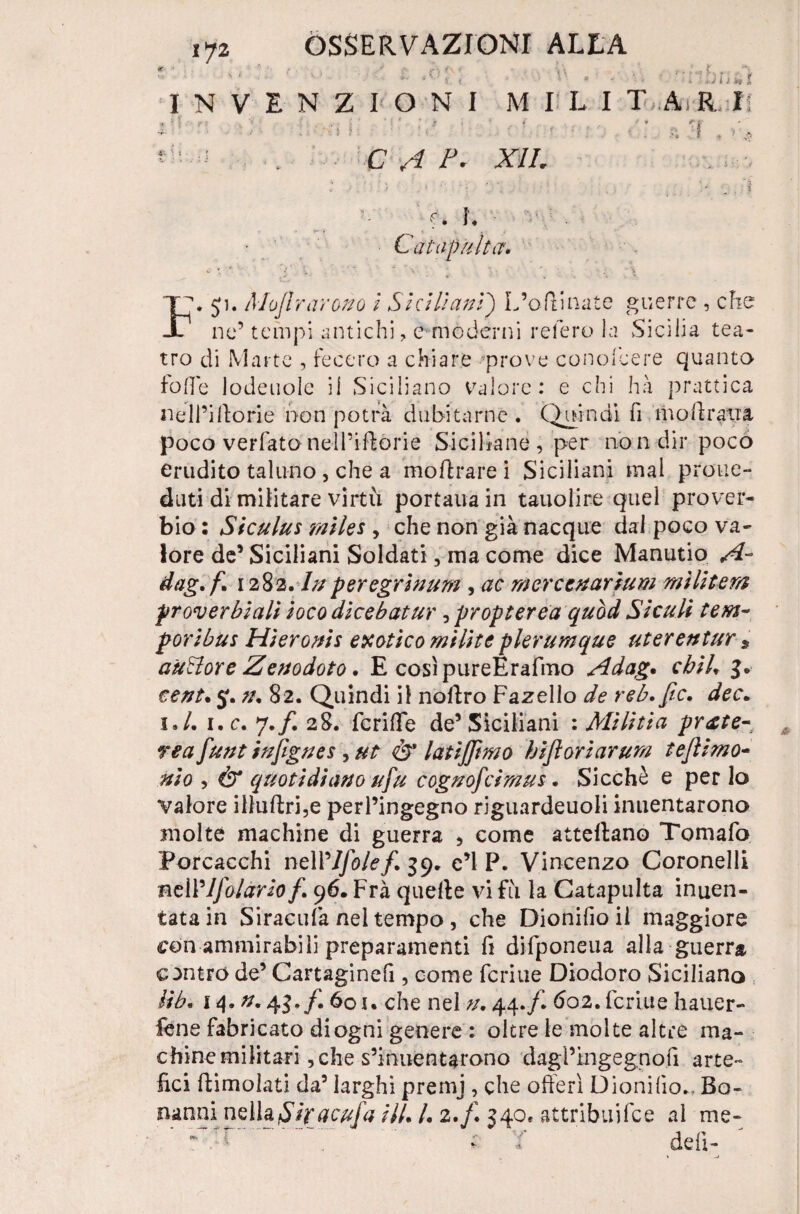 iyz - ' i) l Ì ¥9 t INVENZIONI MELI TARI: : ■ . ! la *3 , . C A /’• XII. ' 5: f* I* ■ : v'.:- Catapulta1. T\ Ji. Mojlrarano i Siciliani) L’ollinate guerre , che X1 ne’ tempi antichi, e moderni reterò la Sicilia tea¬ tro di Marte , fecero a chiare *prove conofeere quanto folle lodeuole il Siciliano valore: e chi ha prattica nell’illorie non potrà dubitarne. Quindi fi moli ratta poco verfato nell’iflòrie Siciliane , per no n dir poco erudito taluno , che a mohrare i Siciliani mai proue- duti di militare virtù portaua in tauolire quel prover¬ bio : Siculus miks , che non già nacque dal poco va¬ lore de’Siciliani Soldati, ma come dice Manutio A- dag.f. 1282. In per egri num , ac mercenarìum militerà proverbiali iocodicebatur, propterea quòd Siculi tem¬ poribus Hieronis erotico milite plerumque uterentur * auBore Zenodoto. E cosìpureErafmo Adag. cbiU cent. 5. 82. Quindi il nollro Fazello de reb. Jic. dee. 1./. i.c. 7./. 28. fcriffe de’Siciliani : Mi li ti a pr£te- rea funt injigues , ut & latijjìmo bijìorlarum tejlimo¬ ni 0 , & quotidiano ufu cognofcimus. Sicché e per lo valore illuftri,e perl’ingegno riguardeuoli inuentarono molte machine di guerra , come attellano Tomafo Porcacchi neWJfole/. 39. c’I P. Vincenzo Coronelli nell’1folario/. 96. Fra quelle vi fu la Catapulta inten¬ tata in Siraculà nei tempo, che Dionifio il maggiore con ammirabili preparamenti fi difponeua alla guerra centro de’ Cartaginefi, come Tenue Diodoro Siciliano lib. j 4. n. 43./. 601% che nel n. 44./. 602. fcriiie hauer- fene fabricato di ogni genere : oltre le molte altre ma¬ chine militari, che s’inuentarono dagl’ingegnofi arte¬ fici (limolati da5 larghi premj , che offerì Dionifio., Bo- nanni nellaShacufa ili. I. 2./. 340» attribuifce al me¬ de li-