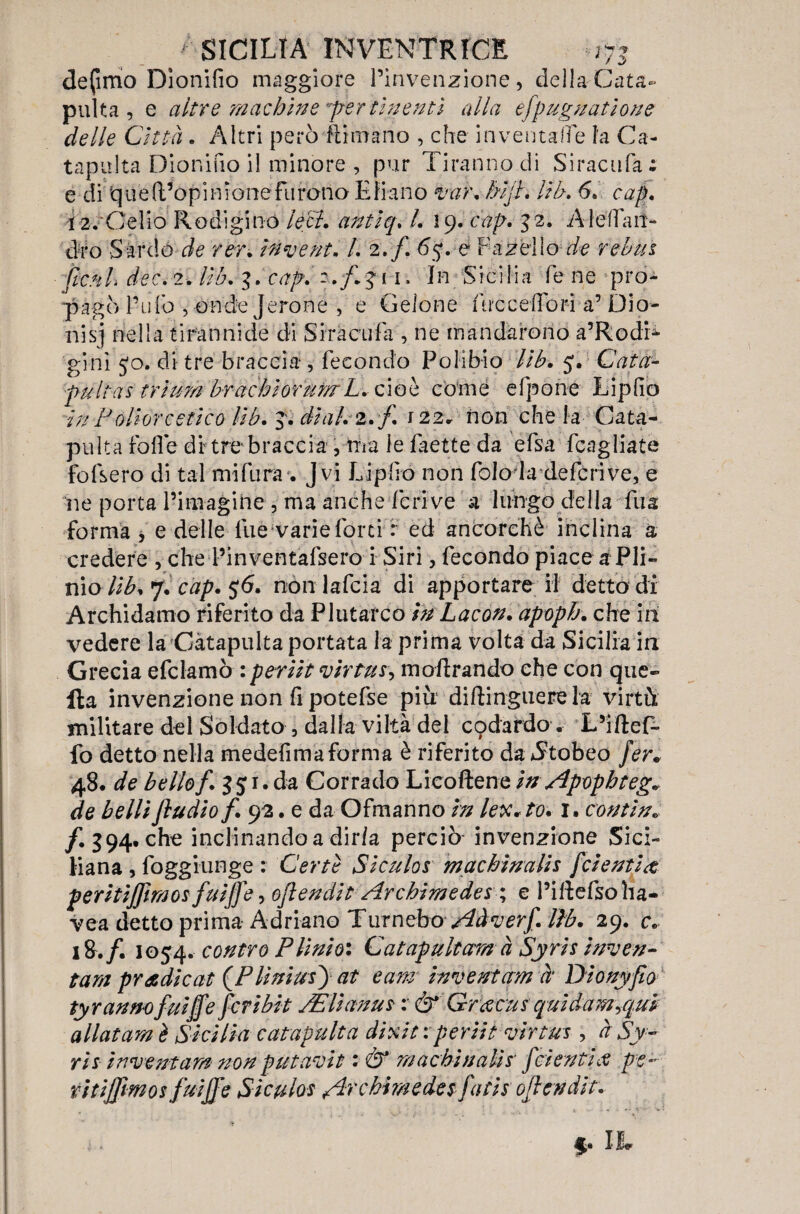 defimo Dìonilìo maggiore l’invenzione, dellaCata< pulta , e altre machine per finenti alla èfpugnatione delle Città . Altri però Rimano , che inventale la Ca¬ tapulta Dionifio il minore , pur Tiranno di Siracufa: e di 'qu e {l’opinione furono Ebano var. Mjt. Uh. 6. cap. Ì2.rCelio Rodigino lecl. antiq. /. 19. cap. 32. A le fi an¬ drò Sardo de rer. inventa l. 2./. <5$. e Fanello de rebus fieni dee. 2. lìb. I. cap. i 1. In Sicilia fé ne pro¬ pagò l’ufo , onde J eroine , e Gelone iiiccelTori a’Dio- nisj nella tirannide di Siracufa , ne mandarono a’Rodi- ginì jo. di tre braccia , Fecondo Polibio lìb. 5. Cata- pult-as triurnbrachiorum L. cioè come efpone Liplìo in P oliere etico Uh. J. dial.z.f. 122» non che la Cata¬ pulta Folle di tre braccia , ma le laette da efsa (cagliate fofsero di tal mi fura'. J vi Liplìo non folo la deferivo, e ne porta Pim agi ne , ma anche feri ve a lungo della Tua forma * e delle lue varie forti r ed ancorché inclina a credere , che Pinventafsero i Siri, fecondo piace a Pli¬ nio Kb. 7. cap. 56. non lafcia di apportare il detto di Archidamo riferito da Plutarco inbacon. apoph. che ih vedere la Catapulta portata la prima volta da Sicilia in Grecia efclamò : per Ut virtù s, inoltrando che con que¬ lla invenzione non fi potefse più diftinguere la virtù militare del Soldato , dalla viltà del codardo. L’iftef- fo detto nella medefimaforma è riferito dauStobeo fer. de bello f. 151. da Corrado Licoftene inApopb tegv de belli jìudiof. 92. e da Ofmanno in lex*to. r. contìn„ /. 394. che inclinando a dir/a perciò invenzione Sici¬ liana , foggiunge : Certe Siculos machinalis fetenti a; peritijfmos fuijfe, ojìendit Archimedei ', e Pillefsoha- vea detto prima Adriano Turnebov^k^r/. lib. 29. c. 18./. 1054. contro Plinio: Catapultar# à Syris inven¬ tar# prodi cat (PliniusJat e am inventar# à Dionyjio ty ranno fuijfe feri bit JElianus : & Grtecus quidam yqui aliai am è Sicilia catapulta dixit e periti virtus, à Sy¬ ris inventar# non putavìt : & machinalis fetenti $ pe¬ ritijfmos fui ff e Siculos /Ircbimedes fatis ojìendit.