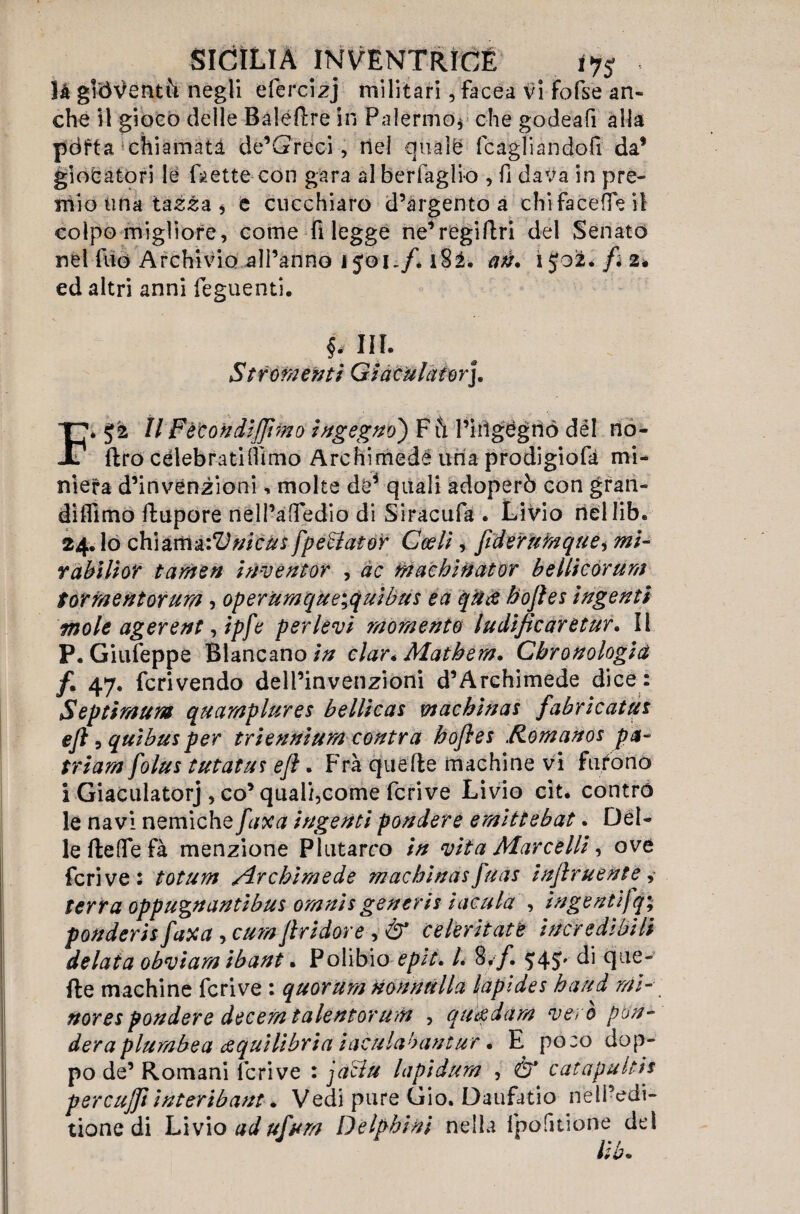 là gioventù negli efercizj militari, facea vi fofse an¬ che Il gioco delle Baleftre in Palermo* che godeafi alla pdfta chiamata de’Greci, nel quale (cagliandoli da’ giocatori le fa ette con gara al berfaglio , fi dava in pre¬ mio una tassa , è cucchiaro d’argento a chi fa ce (Te il colpo migliore, come fi legge ne’régiftri del Senato nel fuo Archivio all’anno ìf&i-f* l82. àà. ijoàfc* fi z* ed altri anni feguenti. ff III. Strumenti Giaeulator], }[?; 52 II Fètondiflìmo Ingegno) F ù l’irìgégrió dèi no- . (Irò celebrati (fimo Archimede uria prodigiofà mi¬ niera d’invenzioni, molte de* quali adoperò con gran- didimo ftupore nell’a(Tedio di Siracufa . Livio riellib. 24. lo chiamaiVnicus fpe&ator Ccelì, fiderumque^ mi- rabilior taffitti inventor , ac macbinator bellìcórum Sorraentorum, operumque\quibtis ea qua bofles ingenti mole agerent, ipfe per levi momento ludificarètur. Il P. Giufeppe Blancano in clar* Matbem. Cbronologid /• 47- feri vendo dell’invenzioni d’Archimede dice: Septimum quamplures bellicas wachinas fabricatut ejl 5 qui bus per triennìum contra bofles Romanos pa~ triamfolus tutatus eft. Fra quelle machine vi furono i Giaculatorj , co’qual/,come fcrive Livio cit. contro le navi nemiche faxa ingenti pondere emittebat. Del¬ le (lede fà menzione Plutarco in vita Marcelli, ove fcrive: totum Archimede macbinas fuas incruente ,• terra oppugnantibus omnis generis incula , ingentifq; ponderisfaxa > cumJlridore , & cekritate incredìbili delata obviam ibant. Polibio epit. L 8y/. $4$' di que¬ lle machine fcrive : quorum nonnulla lapides band mi- nores pondere decem talentorum , qu&dam vero pon¬ dera plumbea dtquilìbria iaculabantur. E po:o dop- po de’ Romani fcrive : jaciu lapidum , Ò* catapulti's percujft interibant. Vedi pure Gio. Daufatio nell’edi- tione di Livio adufum Delpbini nella fpofitione del