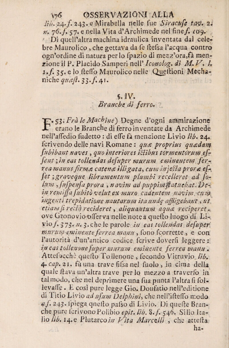 \y6 OSSERVAZIONI ALLA . lib, 24. f. 243. e Mirabella nelle Tue Siracufe tay.n n. 76.f. 57. e nella Vita d’Archimede nel fine/. *09.' Di quell’altramachina idraulica inventata dal cele¬ bre Maurolico , che gettava da fé ftefsa l’acqua contro ogn’ordine di natura per lo fpazio di mezz’ora,fà men¬ zione il P. Placido Samperi nell’ Iconolog. di M. V. L i.f. 35. e lo fteflfo Maurolico nelle QuelVioni Media¬ niche quajl. 33./. 41. §.1V. Branche dì ferro♦ F+51* Fra le Mach ine} Degne d’ogni ammirazione erano le Branche di ferro inventate da Archimede nell’afFedio fudetto : di effe fà menzione Livio Uh. 24.. Icrivendo delle navi Romane : qu& proprius qu<zdam fubibant naves , quo interiora Dlibus tormentorum ef¬ fe nt ; in eas tollendas defuper raurura eminentem. fer¬ rea manus catena illigata, cum injeffa prora ef+ Jet ; graveque libramentum p lambì recelleret ad fo- lum ,fufpenfa prora , nasini ad pappini ftatucbat- De¬ in remijjd fabitò fvelai ex muro cadentem navim.cum ingenti trepidai ione nautarum ita un d^ affligebant, ut. etiamjì retlà reciderei, aliquantum aqua reciperet* ove Grono viot^fier va nelle note a quello luogo di LE Fio/. 373. //. 3. che le parole in eas tollendas defuper ni ara m-eminente ferrea manu , fono lcorrette , e con l’autorità d’un’antico codice feri ve doverli leggere; in eas tollenonefuper rnurum eminente ferrea manu • Attehicchè quello Tollenone , fecondo Vitruvio, lib. At.cap.zi. fàuna trave fifsa nel fuolo, in cima della quale dava un’altra trave perdo mezzo a traverfo in tal modo, che nel deprimere una fua punta l’altra fi fol- levalfe . E così pure legge Gio. Doufatio nell’editione di 1 itio Livio ad ufum Delphini, che nell’ideffo modo af. 243. lpiega quello pafso di Livio. Di quelle Bran¬ che pure IerivonoPolibio epit. lib„ 8./. 546. Silio ba¬ lio lib. 14. e Plutarco in Vita Marchili , che attefla ha-