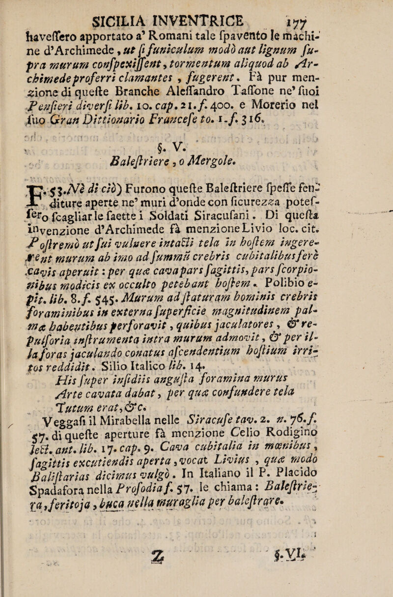 haveflfero apportato a’ Romani tale fpavento le machi¬ ne d’Archimede, ut ip funi cuium modo aut lignum fu- fra murum confpexijfent, tormentum alìquod ab sIr- chini e de proferri clamante* , fugerent. Fà pur men¬ zione di quelle Branche Aleflandro Tallone ne’Tuoi Ben ferì dìverfi lib. io. cap. 21./. 400. e Morerio nel iuo Gran Di tuonar io Fraucefe to. 1 -/. 31&. V; Baleflriere 3 0 Mergole* Fdi ciò) Furono quelle Baleftriere fpeffe fen¬ diture aperte ne’ muri d’onde con licurezza potef- f&o fcagliar le faette i Soldati Siraciifani. Di quella invenzione d’Archimede fà menzioneLivio loc. cit* Fofremò ut fui vulvare ìntaBi tela in hoflem iugere- >*** murum ab imo ad fummu crebris cu bit ali bus fere Icari s aperuit : per qu<e cava pars fagittis, pars fcor pio¬ ni bus modicis ex occulto petebant hoflem.. Pohbio e- pit. lib. 8./. 545. Murum adflaturam hominis crebris foraminìbus in externa fuperfìcie magnitudinem pal¬ ma habeptìbus perforavit, quibus jaculatores, & re- pulforia infi rumenta intra murum admorit, & per il- /<* foras jaculandò conatus afcendentium hoflium irri¬ tos reddidit. Silio Italico lib» 14» JHis infidiis angufla for amina murus Arte cavata dabat, per qti<% confundere tela Hutum erati&c* Veggafi il Mirabella nelle Siracufe tav. 2. n. j6.fi 57. di quelle aperture fà menzione Celio Rodigino JeB* ant. lib. 17. 9. cubitalìa in mcenìbus, fagiitis excutiendis aperta yvocat Livius , ^ BaUflarias dicimus vulgo. In Italiano il P. Placido SpadaforanellaProf odia fi $7. le chiama: Baleflrk £# i feritoia y buca n e Ila mur agli a per baleflr are*