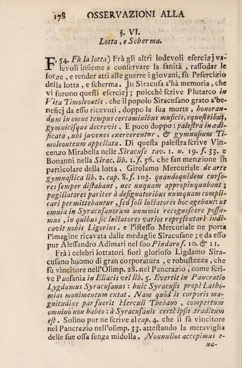 §. vr. Lotta Scherma* F. 54. Fu la lotta) Frà gli altri lodevoli efercizj va* levoìi infieme a confervare lafànità , raffodar le for^e , e render atti alle guerre i giovani, fh Pefercizio della lotta , e fcherma. Jn Siracufa s’hà memoria , che vi furono quelli efercizj ; poicchè fcrive Flutarco m Vita Fimoleontis , che il popolo Siracufano grato a’be- neficj da elTo ricevuti, doppo la Tua morte , honoran- dura in orane terapus certarainìbus m tifici equefirìbus% gymnicifque decrevit • E poco doppo 1 palejlra incedi* ficata , ubi juvenes exercerentur •> & gymnafium T/- moleonteum appellata. Di quella palellra fcrive Vin¬ cenzo Mirabella nelle Siracufe tav. 1. a. 19•/• 33* e Bonanni nella Sirac. lib. 1./. 56. che fan menzione in particolare della lotta . Girolamo Mercuriale de arte gymnajlica lib. 2. cap. 8./. 105. quandoquidem curfo- res feraper difiabant, nec unquam appropinquabant ; pugillatóres par iter à defiguatoribus numquam compii« cari per miti eban tur ,fed foli luBatores hoc agebant: ut omnia in Syracufanorum aura rais reccgnofcere p0Jfti¬ ra us , in qui bus Jic luBatores vario* reprgfentari indi¬ cavi t nobis Ligorius. e l’illeffo Mercuriale ne porta Pimagine ricavata dalle medaglie Siracufane ; e da elfo pur Aleffandro Adimari nel fuoPindarof io. & 11. Frà i celebri lottatori fiorì gloriofo Ligdamo Sira¬ cufano huomo di gran corporatura , e robustezza , che fu vincitore nelPOlimp. 28. nel Pancrazio , come fcri¬ ve Paufania in Eli aci s vcl lib. 5. Evertit in Funerario Lygdaraus Syracufanus : buie Syracufis propè Latho- raias raonimentum extat. A/ara quod is corporis ma- gnitudine parfuerit Herculi Fhebano , corapertura omnino non habeo : à Syracufanis certe ipfis tradì tura efi. Solino pur ne fcrive al cap» 4. che il fà vincitore nel Pancrazio nell’olimp. attediando la meraviglia delle fue offa fenza midolla. JMonnulhs accepimus e-