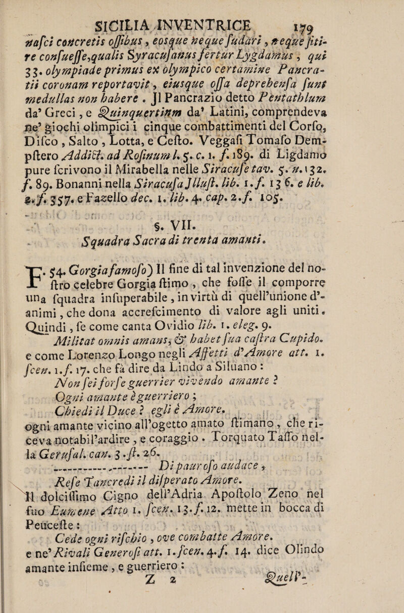 ttafci cotfcretis ojfibus, epsque fteque fu dar i, neque fitti- re confuejfe^qualis Syracufanusfertur Lygdamus, qui 3$. olympiadeprimus ex olympico certamine Pavera- tii coronarti reportavit , eiusque offa deprehenfa fun$ rtiedullas non babere . J1 Pancrazio detto Pentathlon da’ Greci, e §$uìnquertìnm da* Latini, comprendeva ne* giochi olimpici i cinque combattimenti del Corfo, D ifco , Salto , Lottale Cello. Veggafi Tomafo Dem- pflero Addici. ad Rofinum l. 5. c. 1. f. 189. di Ligdamo pure fcrivono il Mirabella nellq Siracufe tav. 5. #.132. /. 89. Bonanni nella Siracufajllufi. lib. 1./. 13 6. e Ub* %.f. 357*e P^ello dee. 1. lib. 4« cap. 2./. 105. ». • f ; i r • ; . §. VIL Squadra Sacra di trenta amanti. F. 54. Gorgiafamofo) Il fine di tal invenzione del no- Uro celebre Gorgia llimo » che foffe il comporre una fquadra infuperabile , in virtù di quell’unione d’¬ animi, che dona accrefcimento di valore agli uniti « Quindi, fé come canta Ovidio Ub. 1. eleg. 9. Militai orami umani, & habet fitta caf ra Cupido. e come Lorenzo Longo negli Affetti d* Amore att. 1. feen. 1 .f. 17. che fà dire da Lindo a Siluano : Non fei forfè guerrier vivendo amante ì Ogni amante è guerriero ; Chiedi il Ducei egli è Amore. 'i ogni amante vicino all’ogetto amato Rimano, che ri¬ ceva notabil’ardire , e coraggio . Torquato TafTo nel¬ la GerufaL can. 3 . fi. 2 6. .. Dipaurofo audace f Refe ‘Tancredi il difperato Amore. dolciflimo Cigno dell’Adria Apollo to Zeno nel f*uo Eumene Atto i. fceu. \^.f.i2. mette in bocca di Peucefte : Cede ogni rifebio , ove combatte Amore. e ne’Rivali Generofi att. i.fcen. 4./Ì 14» dice Olindo amante infieme , e guerriero : Z 2 g>uelrt