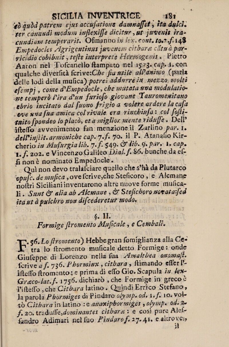 SICILIA INVENTRICE > i8t ■ to quhà pattern ejus accufadone damnaffst, ita dulcì. ter canati di modurn inflexiffe dìcitur, ut juvenis ira* cundiam temperarle. Ofmanno index, cont. to.*.fl 148 Empedocles Agrigentinus juvenem cìtharce cdtuà par¬ ricidio cohìbuit, tefte interprete Herrnogems. Pietro Aaron nel Tofcanello Rampato nel 1 S!g.cap. i.eon qualche diverfità feri ve:Cbe fla utile all’’animo (pari* delle lodi della nautica) potrei addurre in mezzo molti efernpj, come diEmpedocle, che mutata una modulato¬ ne temperò Pira ddun furioflo giovane auromenitano sbrio incitato dal fuono frigio a volere ardere la cafa ove una fua amica col rivale era rinchiufla ' col flofli- taito fpondeo lo placò, et a miglior mente ridufle. Dell’ ideilo avvenimento fan menzione il Zarlino par. 1. deWìnflit. armoniche cap. 7.f. 70. il P. Atanafio Kir- cherio in Mufurgia lib. 7./. 549. & Uh. 9. par. 1. cap. t.f. 202. e Vincenzo Galileo Ùial-f. 86. benché da ef- fi non è nominato Empedocle . ‘ Qui non devo tralasciare quello che s’hà da Plutarco epufe. de mufìca, ove feri ve,che Steficoro, e AIcmane nodri Siciliani inventarono altre nuove forme mulica- li. Sunt & alia ab AIcmane, & Stefichoro notaiafled ita ut àpulchro non difeederetur modo. f. II. Formge firoraemo Jìfluficaie 5 e Cembali * -p, 56. Lo fìromento') Hebbegran fomiglianza alla Ce- Jt? tra lo ftromento unificale detto Formige : onde Giufeppe di Lorenzo nella ina ^malthea onow afh feri ve af. 736, Phot min# , citbara , dimando cflferl- ifteiro ftromento; e prima di effo Gio* Scapula in lex- Gresco-hit. f. 1756. dichiarò , che Formige in greco è l’ifteffo ,che Citbara latino. Quindi Errico Stefano, la parola Pbormiges di Pindaro olymp* oda uf. io. vol¬ tò Cìthara in latino : e anaxipbormig.es , olymp. od. 3* /. 20. tradii®'^dotninanm. citbara : e codi pure Mei- fandro Adimari nel fuo Pindurof* 27*4** c altrov.e>, -- * ti