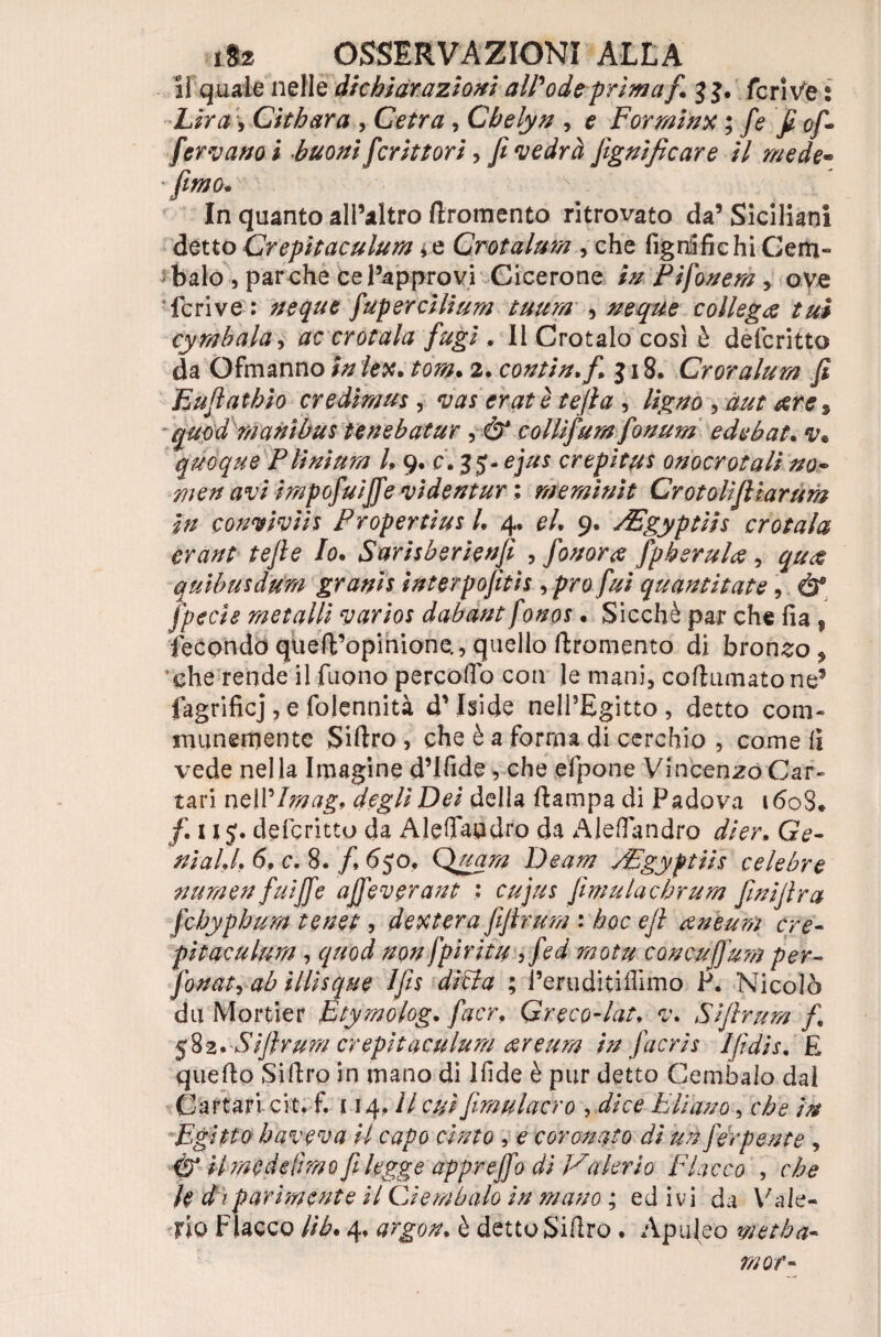 il quale nelle dichiarazioni all'ode prima f. j $. ferine : LiraCithara , Cefra, Chelyn , e Formine ; fe fi of¬ ferì ano i buoni fioriti ori, fi vedrà Jìgnificare il mede- In quanto all’altro dromento ritrovato da’ Siciliani detto Crepi t ac ulum * e Crotalum , che figuifichiGem- baio , parche ce l’approvi Cicerone in Pi fonerà y ove le ri ve : neque fiupercilium tuum , neque collega tuì cy rubala, tfc crotala fugi . Il Crotalo cosi è defcritto da Ofmanno /ex. £07^. 2. contin.fi. $ 18. Croralum fi Eufiathio ere dim us, vas erat è tefia 1 Ugno , aut rere s quod mani bus tenebatur, dF collìfium fionum edebat. quoque Plinìum L 9. c. 35. ej//r crepitai onocrotali no- «v/ impofuiffe vi dentar : meminit Crotolifilar um in couvivìi s P r op er ti us 1. 4. e/. 9. sEgyptiis crotala erant tefie Io. Sarisberienfi , fionora fipherulce, qu<$ quibusdum granis interpofitis ->pro fui quantitate, ò* [pecie metalli varios dabant fonps. Sicché par che fia , fecondò qtied’opinione., quello dromento di bronzo $ *che rende il fuono percolo con le mani, coll Limato ne9 fagrificj, e folennità d’Iside nell’Egitto , detto com- inanemente Sidro, che è a forma di cerchio , come fi vede nella Imagine d’Ifide , che efpone Vincenzo Car¬ tari nelP/77?^. degli Dei della dampa di Padova 1608. fi. u 5. defcritto da Aleflaudro da Aledandro dier. Ge¬ ni a LI. 6. c. 8. fi. 6jo. Quarti Deam sipgyptiis celebre nu men fui fife affeverant : fiìmulachrum finifira fchyphum te net, denterà fifirum : hoc e fi ceneum ere- pitaculum, quod non fpiritu 5mota concufjum per- fonata ah illisque Ifis ditta ; i’eruditiflimo P. Nicolò dii Morder htymolog. fiacr. Greco-lat, v. Sifirum fi, 582. Sifirum crepitaculum <&reum in fiacris Ifidis. £ quedo Sidro in mano di idde è pur detto Cembalo dal Cartari cit. f. 114.// c#/ fiimulacro , Fliarn, /> Egitto haveva U capo cinto , e coronato di un fierpente , il me de lìmofi legge appreffo di Valerio Fiacco , che h di parimente il Ci er/ibalo in mano ; ed ivi da Vale¬ rio Fiacco Uh. 4. argon, è detto Sidro . Apuleo metba- mor-