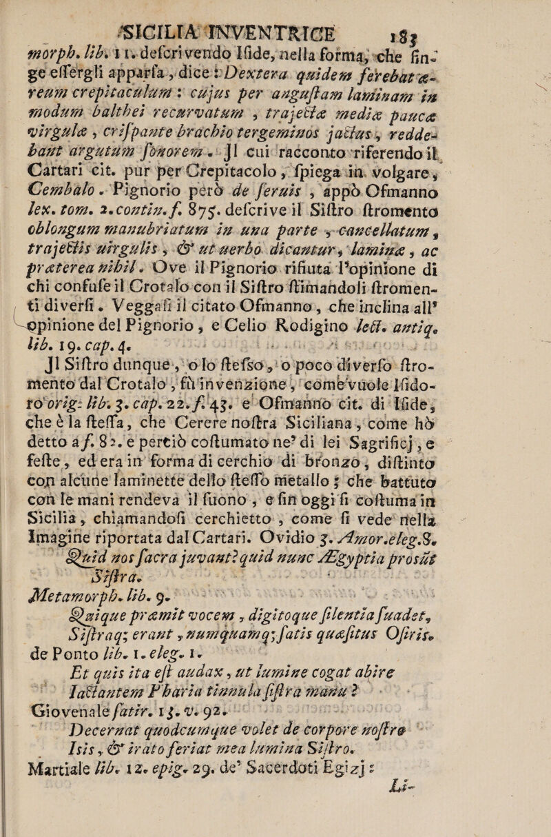 morph. Ub. 11 . deferì vendè Ifide, nella forma, che fin» ge efiergli apparta r dice tDex tera qui de m férebara- reum crepìtaculum : cujus per angujìam laminarsi in raodum baltbei recurvatum , trajetfa media pauca virgulti , eri frante brachio tergeminoi jaclus , redde- bant argutum fonar em.. JI cui racconto riferendoli Cartari cit. pur per Crepitacolo, fpiega in volgare, Cembalo* Pignorio però de feruis , appò Ofmanno letti* tom* i*contin*f 87 j. deferì ve il Sidro dromento chiosiglim manubriatum in una parte , cancellaium y trajetìis uirgulis , & ut uerbo dieantur , lamina, fraterea nibil * Ove il Pignorio rifiuta Popirìione di chi confu le il Crotalo con il Sidro dimandoli dromen- ti divertì. Vegga lì il citato Ofmanno, che inclina all* opinione del Pignorio , e Celio Rodigino kil* antiq* lib* 19» cap. 4. si Jl Sidro dunque, o Io de (so* o poco diverfo dro- mento dal Crotalo , fh invenzione ^ come vuole Ifido- ro orig. libi 3* cap. 22* f 43. e Ofmanno cit. di Ifide s che è la della, che Cererenodra Siciliana, come hò detto a/, 82. e perciò codumato ne? di lei Sagrificj, e fede, ed era in forma di cerchio di bronzo, didinto coji alcune laminette dello de fio metallo ; che battuto con le mani rendeva il Tuono , e fin oggi fi coduma in Sicilia, chiamandoli cerchietto , come fi vede nella Imagi ne riportata dal Cartari. Ovidio j. Amor.ekg.S* §$aid noi [aera j avanti quid nunc jEgyptìa prosati Siftra* f Metamorpb* Ub* 9. Silique pr amiti vocem , digltoque fi lentia fuadet? Siftraq; erant y numquam q\fatis quafitus OJìrìs* de Ponto lib* 1 • eleg* 1 * Et quìi ita eji audax, ut lumino cogat abire JaB antera ¥ bari a ti rimila fifira manti ? Gio vena 1 éfatir* 13* v* 92* Decernat quodeumque mieti de cor por e noflr0 Isis y & irato feri ati mea lumina Sidro* Martiale lib* 12. epig* 29. de’ Sacerdoti Egizj : Lì-