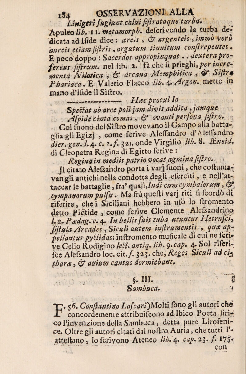 LlrtigtYÌ fugiunt calili fiftrataque turba* Aculeolib. lurnetamorpb. defcrivendo la turba de¬ dicata ad ifide dice : arei? , dr argentei? Amrno vero aurei? etiamfiftrh , arguttim tìri ni t uni conjlrepentes • E poccSdoppo : Sacerdos appropinqua?.. denterà prò* ferali? fijìrum. nel lib. 2. fa che il ptieghi, per incr e- •menta Nilotica , Ò* arcatici Alempbiticu > w* Siftré P bari ac a. E Valerio Fiacco lib* 4* Argon* mette in mano d’ifide il Siftro. _—. Hac procul Io Spettai ab arce poli jam divi? addita 9jamque Afpide cima cornai, & ovanti perdona Jìflr o. Col fuono del Siftro movevano il Campo alla batta-, glia gli Egizi , come fcrive Aleffandro d* Aleffandro dier.gen. 1.4. c. 2./. gai. onde Virgilio lib. 8. PLneid. di Cleopatra Regina di Egitto fcrive 1 Reginain mediispatrio vocat agminafiftro* % jl citato Alefsandro porta i varj fuoni, che coftuma« van gli antichi nella condotta degli eferciti, e nell at¬ taccar le battaglie , fra* quali,Indi cumcymbalorunt, tympanorumpulfu • Ma fràquefti varj riti fi fcordò di riferire, che i Siciliani hebbero in ufo lo flromento detto Pi&ide , come fcrive Clemente Alefsandrino /. 2. Pxdag. c. 4. In bellis fui? tuba utuntur Hetrufci* JfJlula Arcade?, Siculi antera injlruraenth > qu<z ap- *pellantur pyttidas: inftromento mulicale di cui ne feri- ve Celio Rodigino lett• antiq9 Uh. y.cap. 4* Sol^ riferi¬ sce Alefsandro loc. cit.f. $23. che, Reges Siculi ad ci% t bar ce 3 & auium canta? dormkbant. §. III. Sambuca* -i F. $5. Conftantino Lafcari)Molti fono gli autori che concordemente attribuirono ad Ibico Poeta liri¬ co Pinvenzione della Sambuca , detta pure Lirofeni- ee. Oltre gli autori citati dal noftro^ Auria, che tutti P- attcstano ? loferivono Ateneo lib* 4. cap. 23, f. 17J* rnn