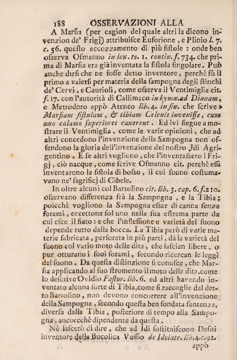 A MarRa Cper cagion del quale altri la dicono in- venzion de’ Frigj) attribuifce Éuforione , e Plinio U 7. r. 56. quello accozzamento di piùfillole : onde ben ofserva Ofmanno iniettato. K contin.fi. 734. che pri¬ ma di Marfia era già inventata la fillola (ingoiare. Può anche dirfi che ne folfe detto inventore, perchè fu il primo a valerfi per materia della fampogna degli (linchi de’ Cervi , e Caunoli, come ofserva il Vendmiglia cit. /• i7- con l’autorità di Callimaco ìnhymn.ad Dìmam, e Metrodoro appò Ateneo lib. 4* in fin. che feri ve * Mar fi am fijìulam , & tibìam Ce leni s invenifife, cum uno calamo fuperiores cancrent. Ed ivi fiegueamo- flrareil Ventimiglia, come le varie opinioni, che ad altri concedono l’invenzione della Sampogna non of¬ fendono la gloria dell’invenzione del no/lro Jdi Agri¬ gentino . E fe altri vogliono , che l’inventafsero i Fri¬ gj , ciò nacque , come fcrive Ofmanno cit. perchè efii inventarono la fiflola di bofso , il cui fuono coftuma- vano ne’ fagrificj di Ci bel e. In oltre alcuni col Bartolino cit. lib. 3. cap. 6.fi210. ofservano differenza fra la Sampogna , e la Tibia ; poicchè vogliono la Sampogna efser di canna fenza forami, eceettone fol uno nella fua efirema parte da cui efee il fiato: e che Pinfleffione e varietà del fuono depende tutto dalla bocca. La Tibia però di varie ma¬ terie labri cala , perforata in più parti, dà la varietà del fuono col vario moto delle dita , che Jafcian libere , o pur otturano i fuoiforami, fecondo ricercan le leggi del fuono . Da quella diilinzione fi conofce , che Mar¬ fia applicando a! fuo (Iromento il moto delle dita,come lo deferive Ovidio Faftor. lib. 6. ed altri harendo in¬ ventato alcuna forte di Xibia3come fi raccoglie dal det¬ to Bartolino, non devono concorrere alPinven-eione della Sampogna , fecondo quella ben fondata fentenza, diverfa dalla Tibia, poderi ore di tempo alla Sampo¬ gna 5 ancorcchè dipendente da quella. Nè kfeerò di dire che ad Idi foftitnifeono Dafni