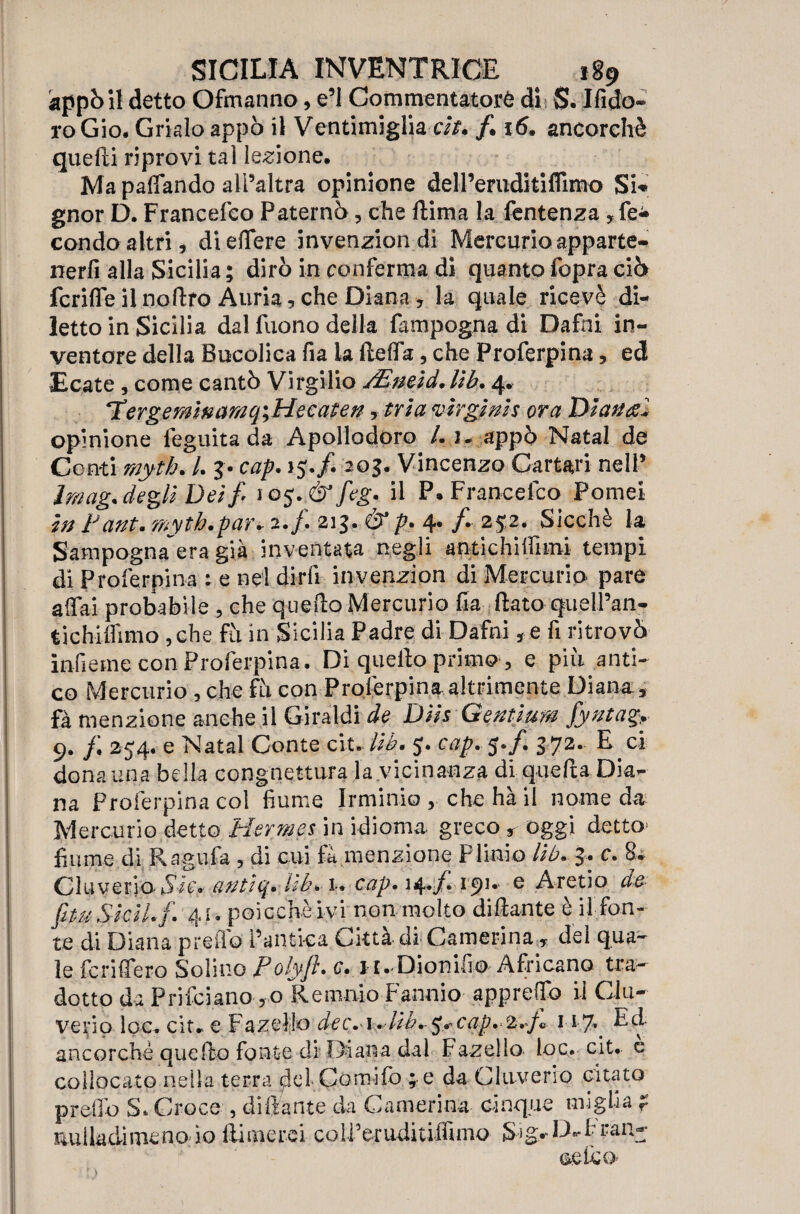 àppòi! detto Ofmanno, e’i Commentatore di S. Ifido- roGio. Grklo appo il Ventimiglia eh. f. 16. ancorché quelli riprovi tal legione. Ma palfando all’altra opinione delPeniditiflimo Si» gnor D. Francefco Paterni, che llima la fentenza , fe¬ condo altri, dieffere invenzion di Mercurio apparte¬ nerli alla Sicilia; dirò in conferma di quanto fopra ciò fcrilfeilnoftro Auria,che Diana, la quale ricevè di¬ letto in Sicilia dal fuono della fampogna di Dafni in¬ ventore della Bucolica fia la ftelfa, che Proferpina, ed Ecate , come cantò Virgilio jEmid.Kb» 4. ‘Tergemìnamq\He caten, tri a virginis ora Dì ariti.. opinione feguita da Apollodoro /. 1» appò Nata 1 de Conti rnyth, /. $• cap. 15./. 205. Vincenzo Cartari nell’ Imag. degli Dei fi 105 feg. il P» Francefco Pome! in Fant. myth.par* 2./. 213. & p. 4. /. 252. Sicché k Sampogna era già inventata negli antichilfimi tempi di Proferpina ; e nel dirli invenzion di Mercurio pare affai probabile , che quello Mercurio ha flato quell’an- tichilfimo , che fu in Sicilia Padre di Dafni, e fi ritrovò infierne con Proferpina. Di quello primo , e piu anti¬ co Mercurio , che ih con Proferpina altrimente Diana., fa menzione anche il Giraldi de Diis Gentium fiyntag. 9. /; 254. e Nat al Conte cit- lib. 5. cap. 5*/. 372- E ci dona una bella congnettura la vicinanza di quella Dia¬ na Proferpina col fiume li-minio , che hà il nome da Mercurio detto Hermes in idioma, greco , oggi detto fiume di Ragù fa , di cui fa menzione Plinio Uh. 3. c. 8* Cluveria*S7t> qntìq. ìlb. u cap. 14*/* e Aretio de fi tu Sicil.fi. 41, poicchèivi non molto dillante è il fon¬ te di Diana predo l’antica Città di Camerina , dei qua¬ le fcrilfero Solino Polyfl. c. ir.Dionifio Africano tra¬ dotto da P ri fci ano , 0 R e maio Fannio appreffo il Cla¬ ve rio loc. cit» e Fa zeli© dec.A^lib.^^cap.2.fi 117* Ed ancorché quello fonte di Diana dal Fazelìo loc. cit, e collocato nella terra del Comifo ; e da Cluverro citato predo S. Croce , dillante da Camerina cinque miglia ? nulkdimenoio Ili me rei coUferuditiffimo Sig-D-f ran¬ ce feo