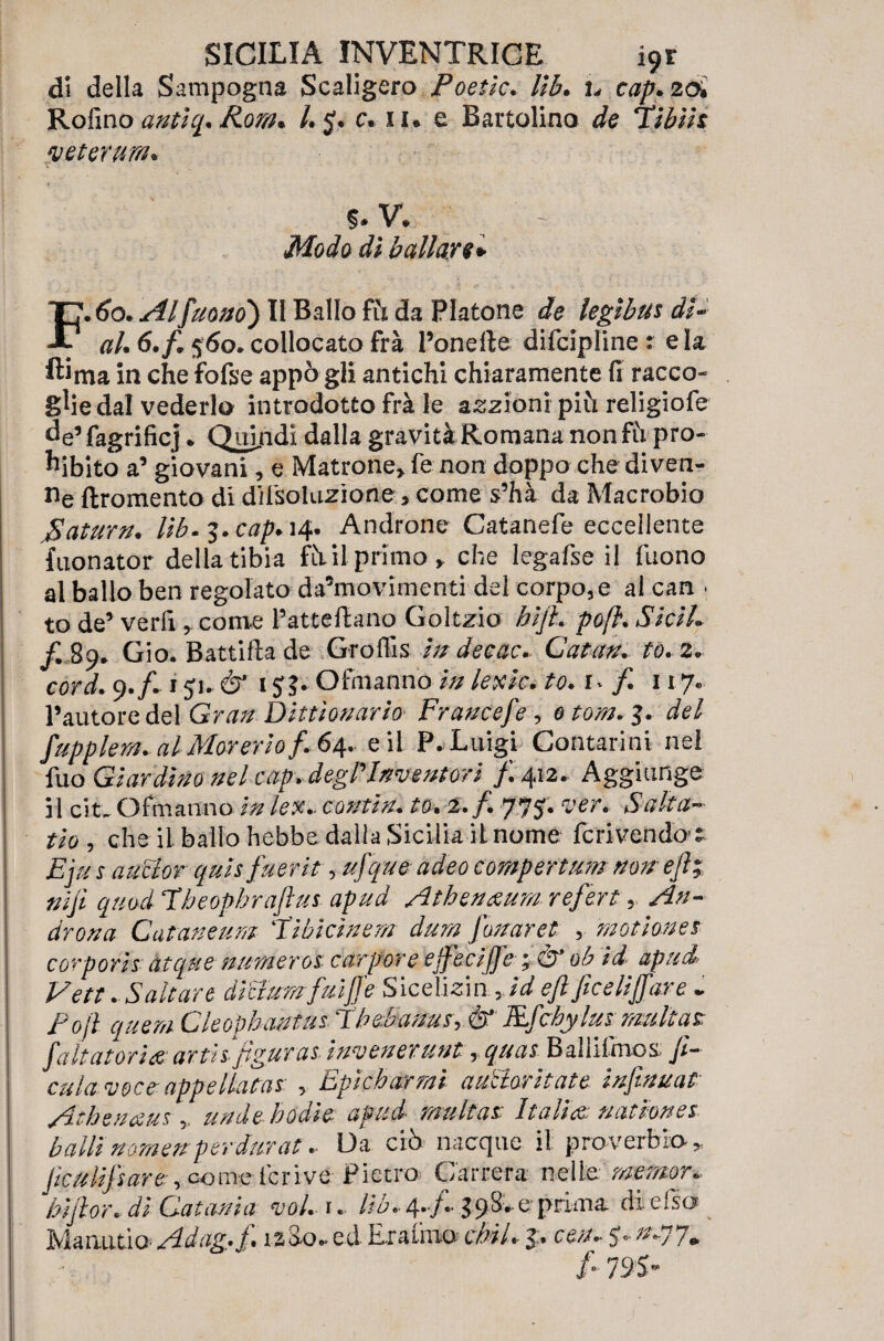 di della Sampogna Scaligero Poetlc. Ub. h cap.2<% Rofino antìq. Ronu /. y. c. il. e Battolino de libili veterani* %.V. Mode dì Ballare* F. 60. Al[uomo*) II Ballo fù da Platone de legibus dì- ah 6. fi 560. collocato frà l’onefte difcipline : eia ftima in che fofse appo gli antichi chiaramente fi racco¬ glie dal vederlo introdotto frà le anziani più religiofe de’fagrificj. Quiridi dalla gravità Romana nonfii pro¬ ibito a’ giovani, e Matrone,, fe non doppo che diven¬ ne ftromento di desolazione, come s’hà da Macrobio fiaturn. Ub.^.cap*^* Androne Catanefe eccellente fuonator della tibia fùii primo, che legafse il fuono al ballo ben regolato da’movimenti del corpo, e al can . to de’ verfi , come l’atteftano Goltzio hijl. poft.Sicih fi 89* Gio. Battiftade Groflìs in decac. Catan. to. 2. cord. 9./. 1 yu & 1y j* Ofmanno in lexic. to. u f. 117. l’autore del Gran Ditti ovario■ Francefe , 0 tom. $. del fupplem.-al Morerio f. 64. e il P. Luigi Contarmi nel fuo Giardino nel cap. degl'inventori fi 412. Aggiunge il cit. Ofmanno in lex.- contin. to. 2. fi 775. ver* Salta~ tio , che il ballo hebbe dalla Sicilia il nome fcrivendo  Eju s aucior quis fuerit, ufque adeo comportimi non' efi; nifi quod Ibeophrafius apud Athenxum refert, An¬ drena Cataneum 'lìbici nem dura fonar et , motìones cor por isàtquenumerai carpore effecijfe; .& ob id apud Vett . Saltare ditJumfaiJfe Sicelisin rid efi ficeliffare - fojì quem Cleopbantia Tbebanus,& Rfcbylus multa? fa Ita tori a: arth figurai ìnvenerunt, quas Ballifinos fi¬ caia voce-appellata? , Epìcharmì autieri tate, infinuat Athenaus , undebodie apud multas Italia: uatmnes balli vomeri per durata Da ciò nacque il proverbio * fica lift are: „ come ieri ve- Pietro Carrera nelle memopm hi fior., di Catania voi. r. Uh.- 4.,e: prima di efso Manutio Adag,f.izZ o- ed Eratmo cbiU 5. ce/u y-^77* /■ 795-