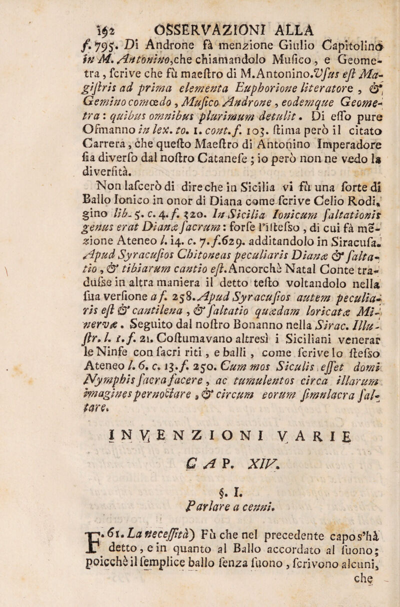 /. 79 $. Di Androne fà menzione Giulio Capitoline* in M. Antonino-,che chiamandolo Mufico, e Geome¬ tra , fcrive che fu maeftro di M. Antonino.^/#! ejì Ma¬ gi fri s ad prima dementa Eupborione literatorz , Gemino comando, Mufico Androne, eodemque Geome- tra : quìbus omnibus plurimum detulit • Di e(To pure Ofmanno in lex. to. i. cont.f 10$. dima però il citato Carrera, che quello Maeflro di Antonino Imperadore Ila diverfo dal noflro Catanefè ; io però non ne vedo U diverfità. Non lafceròdi dire che in Sicilia vi fu una forte di Ballo Ionico in onor di Diana come fcrive Celio Rodi* gino lìb~ 5*. c. 4./. $20. In Sicilia lonicum faltat ioni t genus erat Diana facrum : forfè riltefso , di cui fà me¬ lone Ateneo /. 14. c. y.fGzy. additandolo in Siracufa. Apud Syracufios Cbitoneas peculiaris Diana & falta- fio, & tibìarum cantio eft. Ancorché Natal Conte tra- dufse in altra maniera il detto tefto voltandolo nella fu a verdone af 258. Apud Syracufios autem peculia ris efl Ò* cantilena , & fattati0 quadam loricata Mi~t nerva. Seguito dal noflro Bonanno nella Sir ac. lllu- ftr* Li.f. 21. Coflumavano altresì i Siciliani venerar le Ninfe confacri riti, e balli, come fcrive lo flefso Ateneo /. 6. c» 13./. 250. Cura mos Siculis ejfet domi dVympbis facra facere, ac tumulentos circa illartira hnaginespernottare s & circuì eorum ftmnlacra Jaf¬ fare* INVENZIONI varie G A P. XIV» §. I. Parlare a cenni. F*6\.LatteceJfità') Fòche nel precedente capos’hà detto, e in quanto al Ballo accordato al Tuono; poicchàilfemplice ballo fenza Tuono, ferivano alcuni, che -