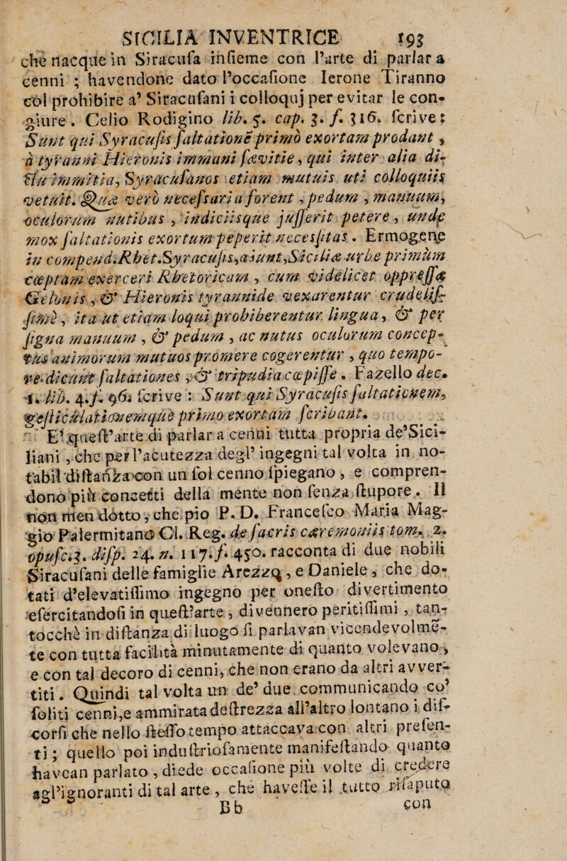 che nacque in Siracufa infieme con Parte di parlar a cenni ; havendone dato Poccafione Ierone Tiranno col prohìbire a’ Siracufani i colloquj per evitar le con¬ giure . Celio Rodigino lib. 5. cap, 3. /. $16* fcrive: Sunt qui Syracufi-s (alt atione primo exortam prodant, a ty ranni Hieronis immani (avitie, qui inter alia di- Httùmmiìla^ Syracufanos etìam mutuis uti colloquiti vetuit. vero uecefsaria forent, pedum , manuum\ oculorum nutibus , indkiisque jufferit potere, rnox Jdltationis exortumpeperit uecesptas. Ermogene /V/ compeudiRbètSy racups^aiunt,Sicilia -urbe primitivi cceptam e$ ère ori Rbeioricam , cum videlicet oppreff# Gelonis Hieronis tyrannide vexarentur crudelifi fimi, ita ut etiam loquiprobiberentur. lingua, ér per jigua manuum , & pedum , acnutus oculorum concepì t/u animarum mutuos promere cogerentur > tempo- verdi curii faltatioues tripudia coepijfe • hazello i. Hb. 4./. 963 fcrive : *S7^ qui Syracufis(altaticnem^ $ejìie?HaH(fnemquè primo exor tara (cr iberni* E’^ued’urte di parlar a cenni tutta propria de’Sicl- liani, che per Pacatezza degl’ ingegni tal volta in.no- fabildìdan^acon un fol cenno (piegano , e compren¬ dono pià concetti della mente non lenza ftupore . lì non men dotto, che pio P.D* F rance! co Maria Mag¬ gio Palermitano Ci Reg. de (acri s car emonia tom.2. opufc^.difp. 24.n. 117./* 450. racconta Ti due nobili Siracufani delle famiglie Arezzq, e Daniele, che do¬ tati d’eie vati Unno ingegno per onedo divertimento efercitandofi in queft’arte , divennero peritiffimi, tan- tocchè in diftanza di luogo fi pariayan vicende voline- te con tutta facilita minutamente di quanto volevano > e con tal decoro di cenni, che non erano da altri avver¬ titi. Quindi tal volta un de5 due communicando co’ Politi cenni,e ammirata deftrezsa all’altro lontano i dif- cor fi che nello dèffo tempo attaccava con alti i pimen¬ ti ; quello poi indu(triofarcente manifeftando quanto havean parlato, diede occafione più volte di creare asPiinoranti di tal arte , che havede i! .tutto reputa > è ]3b con