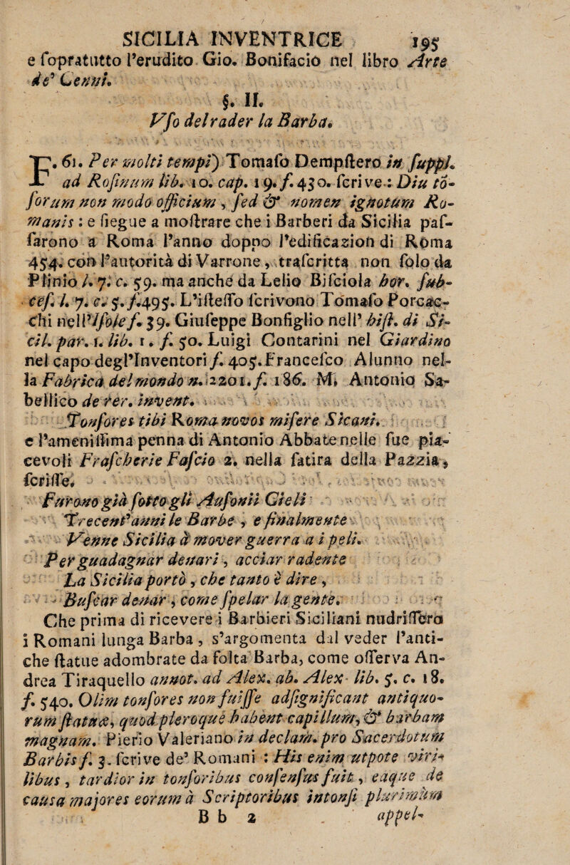 e fopratutto l’erudito Gio. Bonifacio nel libro Arte de'Cerini. C IL Vfo del rader la Barba. F. 61. Per molti tempi) Tomaio Dempftero in fuppL ad Rofin urti Uh. io. cap. i 9. f. 450. feri ve : Diu to- forum non modo off eium /fed & nomen ignoturn Ro¬ mani s : e fiegue a moftrare che i Barberi da Sicilia paf- farono a Roma l’anno doppo i’edificazioft di Roma 454- con l’autorità di Varrone, trascritta non folo da Plinio /. 7. c. 59. ma anche da Lelio Bifciola bor. fubr cef i. 7. e* J./Ì49J. L’ifteffò ferivano Tomaio Forcac¬ eli i ncWlfok f* 39. Giufeppe Bonfiglio nell’ bijl. di Si- cil. par.u lib. r. f jo. Luigi Contarmi nel Giardino nel capo degl’inventori/. 405. Franceico Alunno nel¬ la Faòrte a del mondo zo 1./. 186. M» Antonio Sa- bellico de rer. invent. Tonfare* tibì Roma novo $ mi fere Sic ani. e l’amenilììma penna di Antonio Abbate nelle fue pia¬ cevoli Frafcberie Fafcio 2. nella fatira della Pazzia * feri lìe* . Furono già [otto gli Aufonii Cieli Trecenfanni le Barbe , e finalmente Venne Sicilia à mover guerra a i peli'. Per guadagnar denari , acciar radente La Sicilia portò , che tanto è dire, Bufcar destar > come fpelar la gente. Che prima di ricevere i Barbieri Siciliani nudri fiera i Romani lunga Barba , s’argomenta dui veder Fanti- che ftatue adombrate da folta Barba, come ofTerva An¬ drea Tiraquello annoi, ad Alex. ab. Alex lib. c. 18. f. 540. Olirà tonfores non fuiffe adfignifìcant antiquo- rum fiatai quod pleroque babent capillnm, & barbara magnarti. Pierio Valeriane in declam. prò Stic er dot um Barbi* f. 3. feri ve de’ Romani : Hit enim nipote viri* fibus, tur dioriti ionforibus confenfus fuit, eaque de causa major et eorum à Scriptoribus intonjì plurimurtt