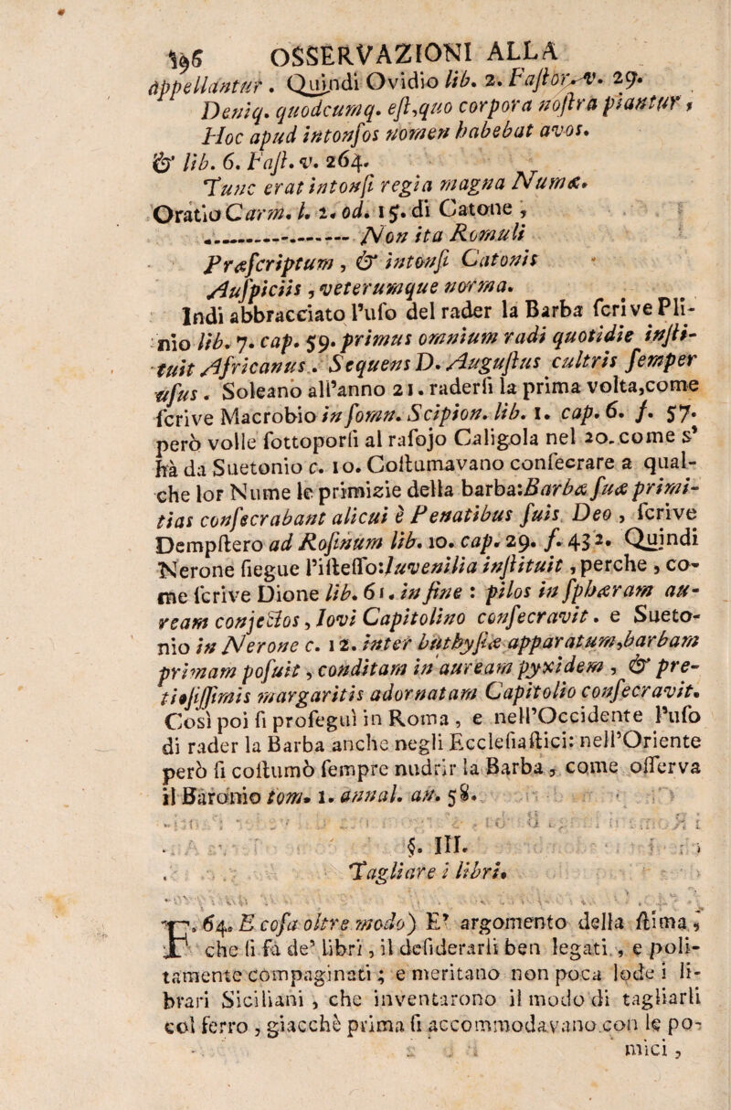 àppelldntut. Quandi Ovidio lib. 2. f ajlòr^v» 29. Deniq. quodcumq. ejhquo cor por a noftrà piantar * Hoc apud intonfos nome» babebat aws. lib. 6. Fafi. v. 264. Tutte erat intonfi regia magna Num&* OraùaCarm. l. 1* od. 1J. di Catone , * ..---./Ve# Romuli Frgfcriptum , ér intonfi Catonis HuJ'piciis, veterumque norma. Indi abbracciato l’ufo del rader la Barba (cri ve Pii- tùo Hb* 7. 59.primut omnium radi quotidie ixJU- tuit Africa»us. SequensD. Hugufius cultris femper ufus . Soleano all’anno 21. raderfi la prima volta,come feri ve Macrobio zar /om?. Scipion. lib. 1. cap.6. f. 57* però volle fottoporli al rafojo Caligola nel 20.. come s ha da Suetonio c. io. Coltumavano confeerare a qual¬ che Iof Nume le primizie della barba-.Barbò fu# primi- fiat confecrabant alìcui e Fenatibus fuis F)eo , fcrive Dempftero ad Rofinum lib. io* cap. 29» f~ 43^* Quindi Nerone fiegue VìilQftoiJuvenilia infiituit, perche , co¬ me fcrive Dione lib. 61. in fine : pilos ixfpbaram au- rcam conjeBos Hovi Capitolino confecravit. e Sueto¬ nio in jMerone c. 12. inter buthyfiòapparatum,bar barn prhnam pofuit, condii am in auream pyxidew , & pre- thfijfimh margarita adornatam Capitolio confecravit• Così poi fi profeguì in Roma , e nell’Occidente l’ufo di rader la Barba anche negli Ecclefiaftici: nell’Oriente però fi coftumò fempre nudrir la Barba , come offerva il Bar ani o iom* 1. annui, an. 58. . .. • - •* ' S ^ ^ * -*■ * •*<«:, t • ■; ■ ^. f ; è r l.0‘ <i i'ìiOyi t . §* m« > Tagliare i libri* V v - '• : *-• ' r . v. \\ . » s\ - . •> V- 4- • «t . ' - *  -• ■ 4* F. 64, E cofa oltre modo) ET argomento della ftimai che (i Fa de’ Libri, il defiderarii ben legati., e poli¬ tamente compaginati ; e meritano non poca lode! li¬ brari Siciliani , che inventarono il modo di tagliarli col ferro , giacché prima fi accommodavano.con le po¬ si; . •» mìci ?