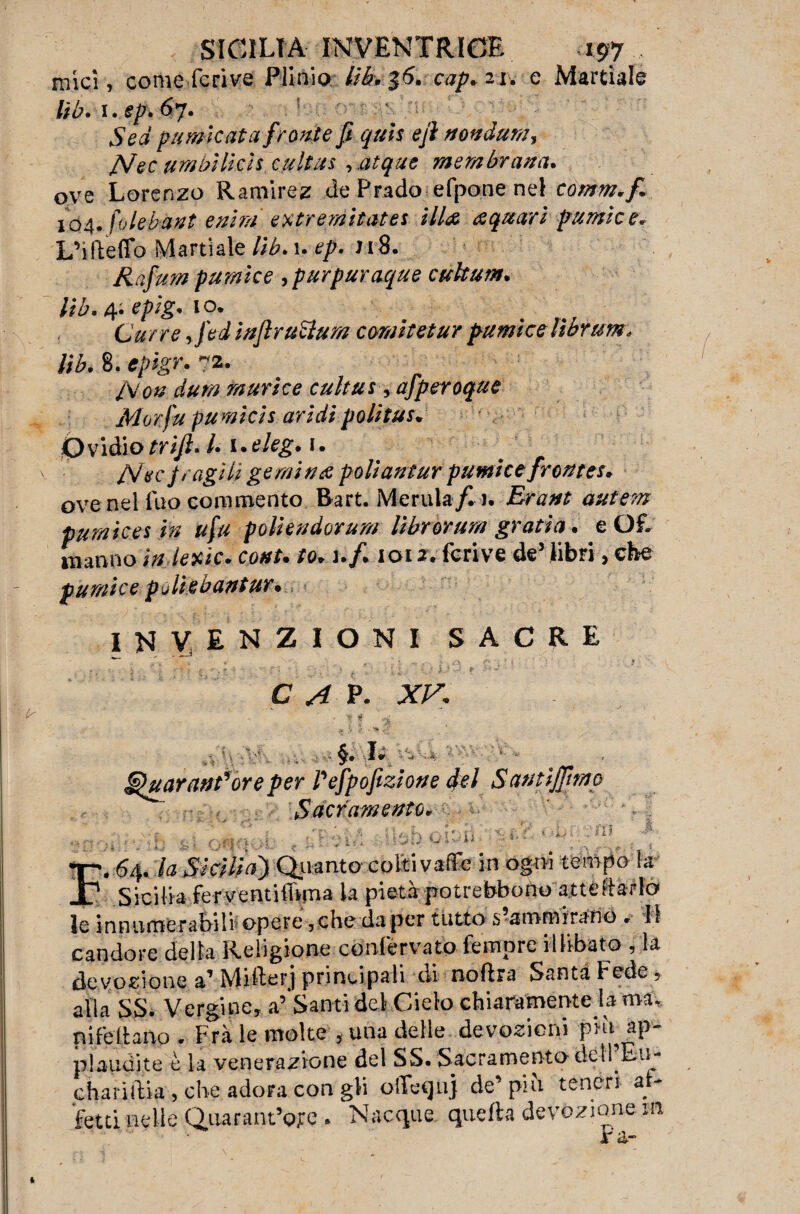 mici, come feri ve Plinio, li è* $6* cap. 21. e Martiale lib. i.sp. 67. ! Sed fumicata fronte fi quis e fi mndum, JSfec umbìlich cultus , atque membrana. oye Lorenzo Ramìrez de Prado efpone nel comm,fi 104. hlebant e nini. extremitates ill& aquari f urale e, L’ifteffo Martiale lib. 1. ep. nS. Rafum pumke ,purpuraque cuhum. lib. 4. epig. \o. Carré, /ei iaflruttum comitetur pumi ce lìbrum. lib. 8. epigr. 72. /Va# flùm murice cultus, afperoque Morfu fumicis aridipolitus. Ovidio trifi. I. i.eleg. 1. /Vèr fragili gemi are poliantur pumice fronte*. ove nel Tuo commento Rart. Merula/m. Erant autern pumices in ufu poli e adorar// Ubr or una gratta. e Of. marmo ìnlexic. cottu to. ufi 1012. fcrive de5 libri, che pumice puliebantur • INVENZIONI SACRE . ? C A p. XV, . s g ^ \ ,r . vj, A §. Ir ^ :* ■■ ■■ §fuar anfore per Pefpofezione del Santìffimo Sacramento. r.f* i, <.£/' uL; .'ni :'5 1 - tr». 64. la Sicilia) Quanto colti vaffe in ogni tempo la X1 Sicilia ferventithma la pietà potrebbono atteftaflo* le innumerabili opere,che da per tutto s?ammirano . H candore della Religione confervato fernprc illibato , la devozione a’ Miller j principali rii no lira Santa Fede, alla SS. Vergine, a’ Santi del Cielo chiaramente la mà, Difettano • Frà le molte , una delle devozioni più ap¬ plaudite è la venerazione del SS. Sacramento dell’Eu- chariftia , che adora con gli olTeqnj de’ più teneri af¬ fetti nelle Quarant’ojre. Nacque quella devozione m ra-