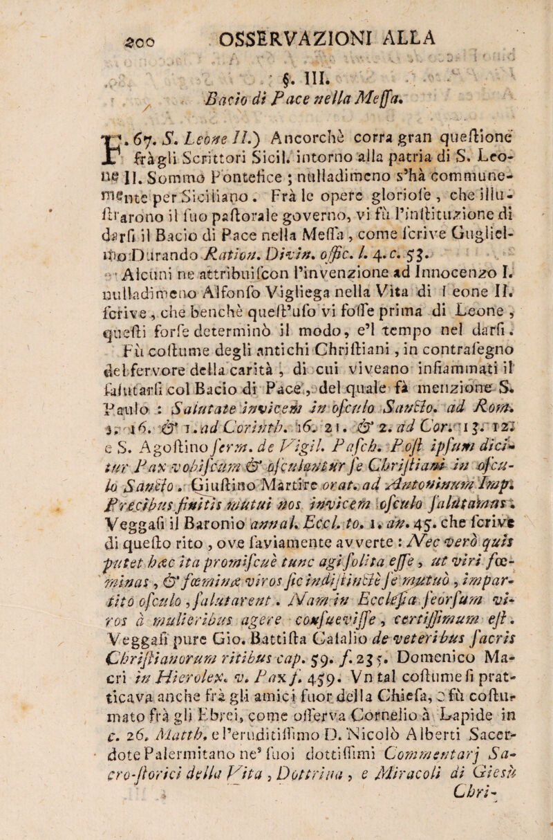 v ' .. / *. - vp.,C.Vv ’• -v;* > '•. Bado dì Pace nella Meffa. I:* 67. Leone IL') Ancorché corra gran quedioné 1 fràgli Scrittori Sicil. intorno alla patria di S. Leo- IW li. Sommo Pontefice ; nulladimcno s3hà commune- mentc per Siciliano . Frà le opere gloriole , che iìlu- draròno il fuo padorale governo, vi fu Pinftit unione di darfi il Bacio di Pace nella Meda , come fcrive Gugliel- ifio'Diirando Raiion. Divin. offic. L 4. c. 5 J. Alcuni ne attrìbuifcon l’invenzione ad Innocenzo I. nulladimcno Alfonfo Vigliega nella Vita di f eone IL fcrive , che benché quell’ufo vi foife prima di Leone , quelli forfè determinò il modo, e’1 tempo nel darli; Fu collume degli antichi Chriftiani, in contrafegno delfervore della carità , di cui viveano infiammati il’ fai ut affli col Bacio di Pace , del quale fà menzione S* Paulo : Salutate inviteèi in ofculo Sanilo, ad Rota, 3, 16. .& 1.ad Corinti). \6„ z\. & 2. ad Cor. 13. 12; e S. A gollino J'crrn. de Vigli. Pafeh. Poji ipfum dici* tur Pax v obifcura & ofe ulani ur fe Chrijliamin of cu¬ lo Sanilo . Guidino Martire orai, ad Autofiìnum Émpi Precìbus finìtls mutui nos invìcem cfculo flint amm. Veggalì il Baronio annui. Eccl. to. 1. dn. 45. che fcrive di quello rito , ove favianiente avverte : Nec vero quh pntet h#c Ita prom lfcu è tane agl follìa effe, ut viri /ce- minai, ò'fcerniti# viros jìc in diji tulle Je mutuò , impar¬ tito ofculo ,fatui areni:. Marniti Ecclefa feorfum vi¬ ros à mulierìbus agere confueviffe, tmiffimum ejl. Veggafi pure Gio. Battida Calalio de veteribus facris (jhrijììanorum ritibus cap. $9. f. 235. Domenico Ma- cri in Hierolex. v. Pax)\ 4J9. Vn tal collume fi prat¬ icava anche frà gli amici fuor della Chiefa, 0 fù codu- inato frà gli Ebrei, come ofierva Cornelio à Lapide in c. 26, Matth* el’erudìtilfimo D/Nicolò Alberti Sacer¬ dote Palermitano ne5 Tuoi dotti (Timi Commentarj Sa- cro-(lorici della Vita , Dottrina , e Miracoli di Giesù ' a ~ Cirri-