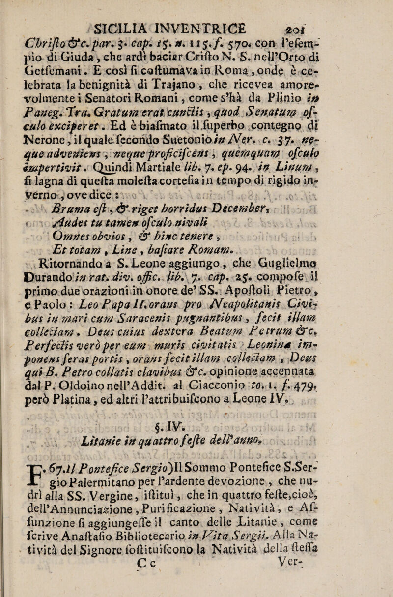 Chrijlo&c.par. $• /$. u J./. 570. con i’efem- plo di Giuda, che ardì baciar Grillo N, S. nell’Orto di Getfemam. E così fi coitumavain Roma, onde è ce¬ lebrata la benignità diTrajano, che ricevea amore¬ volmente i Senatori Romani, come s’hà da Plinio iti Paneg. Tra« Grattira erat cunciis, quod Senatum of~ culo exdperet. Ed è biafmato il fuperbo contegno di Nerone, il quale fecondo Suetonio/V Affr. c. 37. que adveniens , ncque proficifcens, quàmquam ofculo Impertimt. Quindi Marti al e lib. 7. ep. 94. in Linum fi lagna di quella moietta cortefia in tempo di rigido 1% verno , ove dice : Bruma efi y& riget borridus Dccember3 * /iudes tu fame# ofculo nivali Omnes obvios, & bine tenere, Et tot am % Line, bafiare Romani. Ritornando a S. Leone aggiungo, che Guglielmo Durando /V/ rat. div> offe. lib, 7. cap, 25* compofe il primo due orazioni in onore de’ SS. Apofloli Pietro * e Paolo: Leo Papa iLorans prò Neapolìtanis Givi* bus in mari cum Saracenis pugnantibus, fedi ìflam eolledam. Deus cuius dextera Beatum Petrum &c* P erfeclis vero per eum muris dm tati s Leonina ira* ponens feras portis , orans fecit Uhm collcBam , Deus qui B. Retro collatis clavibus &c, opinione accennata dal P. Oldoinonell’Addit. al Giacconi© r<?. i./i 479? però Platina * ed altri l’attribuifcono a Leone 1V?. - • • r t . ^ . •; • % :• '(■> ■* ; . *\ ' : , - • ' ? *?• • §. IV. Litanie in quattro fefte delPanno» £ . j ' y . ... i ' : ■ ' ' ’ • ' - '•* * / • « - • ’ ' V.- v. £/ V * * * F. 6?Jl Pontefice SergioflX Sommo Pontefice S.Ser- gioPalermitano per l’ardente devozione , che nu- drì alla SS. Vergine, iftituì, che in quattro felle,cioè, dell’Anniinciazione , Purificazione , Natività, e Af- funzione fi aggiungere il canto delle Litanie , come fcrive Anaflafio Bibliotecario in Vita Sergii, Alia Na¬ tività del Signore fottituifeono la Natività della fletta