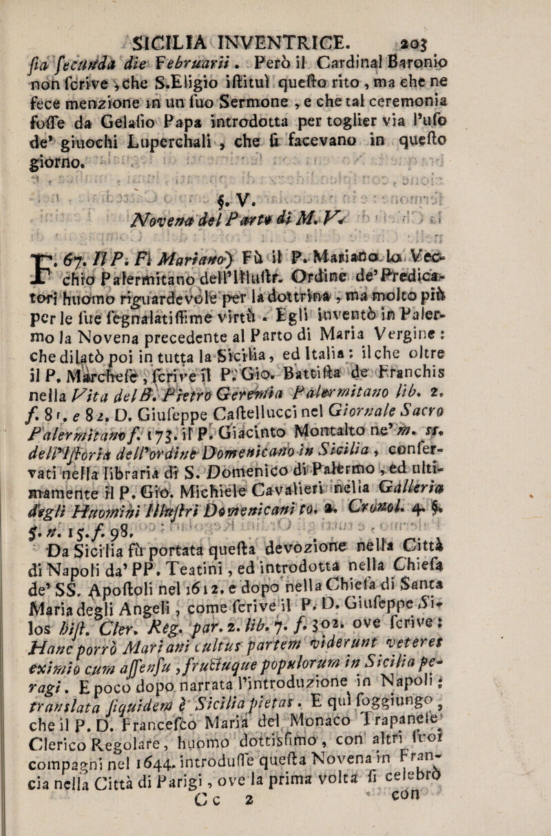 fìa fe cu fida die Febrmrii . Però il Cardinal Baronie non feri ve *Che S.Eligio iffituì quello rito , ma che ne fece menzione m un fuo Sermone * e che tal ceremonk fotte da Gelalìo Papa introdotta per toglier via Puf© de* giuochi Lupcrchali , che fi facevano in quell© giorno. f.V. Nove## dei Pwtv dì M*V. J 4, t F. Wf» 0 Pi FI Mari&ticty F il il P» Mari ari o k& M&* chro Palermitano delPItìullf- Ordine de5Predic&« tori huomo riguardevole per la doltWn#4ma molto piò per le fue fognateti ffime virtù • Egli inventò in Paler¬ mo la Novena precedente al Parto di Maria Vergine : che dilatò poi in tutta la Sicilia, ed Italia ; il che oltre il P, Marche fé , ferire il P.'Gio. Battili* de Franchisi nella Vita delB. Phm Geremìa Palermitano lib. 2. /. 81, e 82. D, Giufeppe Caftellucci nel Giornale Sacro Palermi am/? 17 J. il FV Giacinto Montaho npm* *r* de llrijì: ori# de IPor din b Domenicano In S lei Ha , confer¬ vati nella libraria dt S. 'Domenico di Palermo , éd ulti¬ mamente il P» Gio, Michiele Cavalieri nella Galleria degli Huomihì Illttpri Domenicani toIA Cronol 4. f* $.*. 1J./.98. . 1 Da Sicilia fù portata quella devozione nella Città di Napoli da’ PP. Teatini, ed introdotta nella Chiefa de’ SS, nel 1612. e dopo nella Chiefa di-Santa Maria degli Angeli, come fcrive U P* D. Giufeppe los liift. Ckr. Reg. par* 2. lib. 7. p io*' ©ve fcrive % Mane porrò Mariani tultus partem mderùnt^ veteree esimio cura àjfenju ^ fruEluque popnlorum in. Sicilia pe- ragi . E poco dopo narrata l’introduzione in Napoli • translata liquiderà è Siciliapietas* E qui foggiungo ^ che il P. D. Francefilo Maria del Monaco I rapa nel e^ Clerico Pigolare, huomo dottisfimo , con altri fror compagni nel 1644* introduOe quella Novena in r^n eia nella Città di Parigi, ove la prima volta fi celebrò Cc 2  con